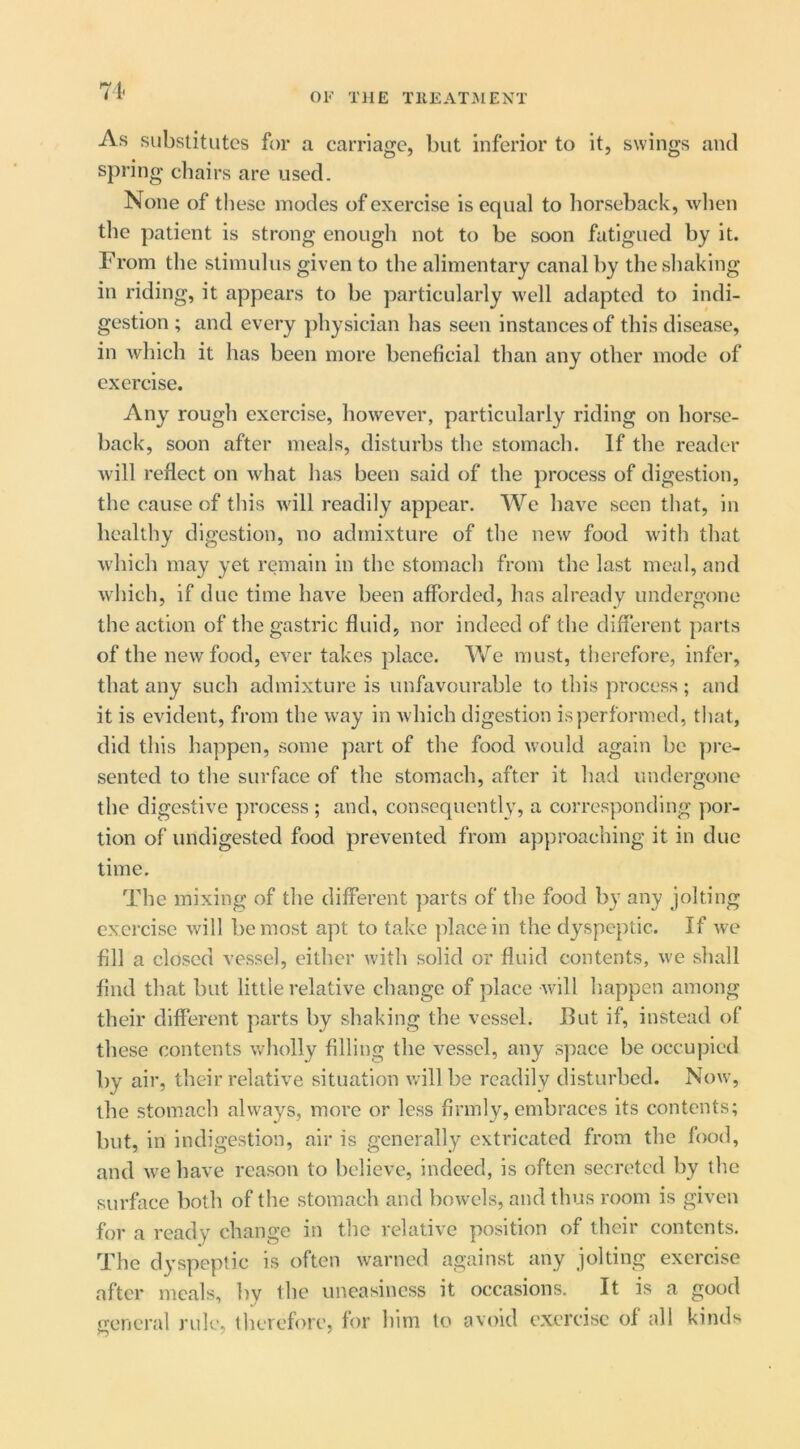 71- OF THE TllEATIMENT As substitutes for a carriage, but inferior to it, swings and spring cliairs are used. None of these modes of exercise is equal to horseback, wlien the patient is strong enough not to be soon fatigued by it. From the stimulus given to the alimentary canal by the shaking in riding, it appears to be particularly well adapted to indi- gestion ; and every ])hysician has seen instances of this disease, in which it has been more beneficial than any other mode of exercise. Any rough exercise, however, particularly riding on horse- back, soon after meals, disturbs the stomach. If the reader will reflect on what has been said of the process of digestion, the cause of this will readily appear. We have seen that, in healthy digestion, no admixture of the new food with that which may yet remain in the stomach from the last meal, and which, if due time have been afforded, has already undergone the action of the gastric fluid, nor indeed of the different parts of the new food, ever takes place. We must, therefore, infer, that any such admixture is unfavourable to this process ; and it is evident, from the way in which digestion is performed, tliat, did this happen, some part of the food would again be ])re- sented to the surface of the stomach, after it had undergone the digestive jwocess ; and, consequently, a corresponding por- tion of undigested food prevented from approaching it in due time. The mixing of the different parts of the food by any jolting exercise will be most apt to take place in the dyspeptic. If we fill a closed vessel, either with solid or fluid contents, we shall find that but little relative change of place will Itappen among their different parts by shaking the vessel. But if, instead of these contents wholly filling the vessel, any space be occupied by air, their relative situation will be readily disturbed. Now, the stomach always, more or less firmly, embraces its contents; but, in indigestion, air is generally extricated from the food, and we have reason to believe, indeed, is often secreted by the surface both of the stomach and bowels, and thus room is given for a ready change in the relative position of their contents. The dyspeptic is often warned against any jolting exercise after meals, by the uneasiness it occasions. It is a good general rule, llierefore, for him to avoid exercise of all kinds