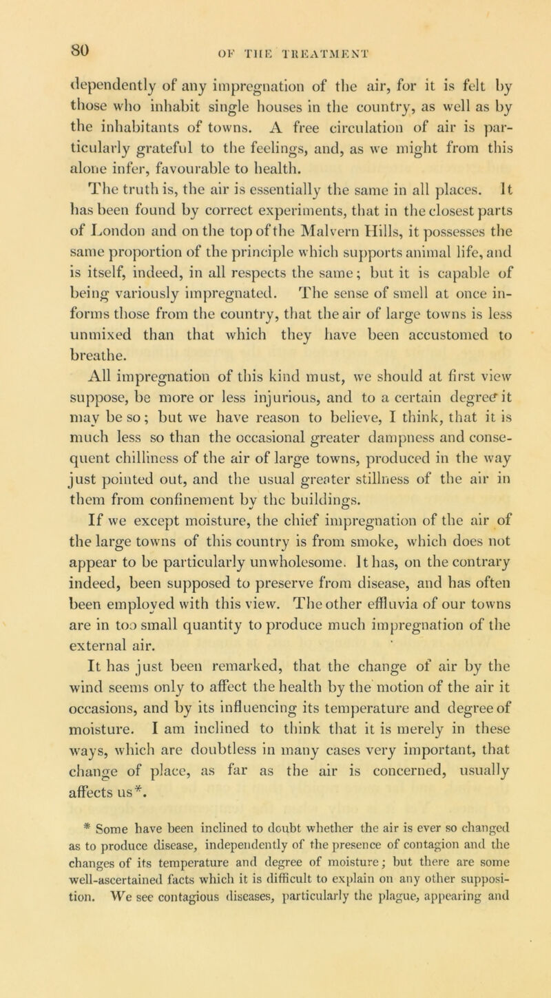 dependently of any impregnation of the air, for it is felt by those who inhabit single houses in the country, as well as by the inhabitants of towns. A free circulation of air is par- ticularly grateful to the feelings, and, as we might from this alone infer, favourable to health. The truth is, the air is essentially the same in all places. It has been found by correct experiments, that in the closest parts of London and on the top of the Malvern Hills, it possesses the same proportion of the principle which suj)ports animal life, and is itself, indeed, in all respects the same; but it is capable of being variously impregnated. The sense of smell at once in- forms those from the country, that the air of large towns is less unmixed than that which they have been accustomed to breathe. All impregnation of this kind must, we should at first view suppose, be more or less injurious, and to a certain degree?it may be so; but we have reason to believe, I think, that it is much less so than the occasional greater dampness and conse- quent chilliness of the air of large towns, produced in the way just pointed out, and the usual grenter stillness of the air in them from confinement bv the buildings. If we except moisture, the chief impregnation of the air of the large towns of this country is from smoke, which does not appear to be particularly unwholesome. It has, on the contrary indeed, been supposed to preserve from disease, and has often been employed with this view. The other effluvia of our towns are in too small quantity to produce much impregnation of the external air. It has just been remarked, that the change of air by the wind seems only to affect the health by the motion of the air it occasions, and by its influencing its temperature and degree of moisture. I am inclined to think that it is merely in these ways, which are doubtless in many cases very important, that change of place, as far as the air is concerned, usually affects us*. * Some have been inclined to doubt whether the air is ever so changed as to produce disease, independently of the presence of contagion and the changes of its temperature and degree of moisture; but there are some well-ascertained facts which it is difficult to explain on any other supposi- tion. We see contagious diseases, particularly the plague, appearing and