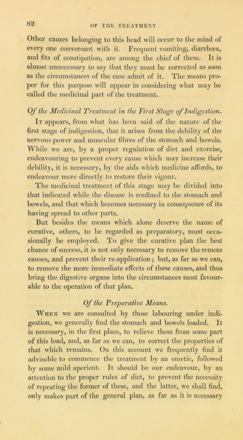 OF TllK TREATMENT Other causes belonging to this head will occur to the mind of every one conversant with it. Frequent vomiting, diarrhoea, and fits of constipation, are among the chief of these. It is almost unnecessary to say that they must be corrected as soon as the circumstances of the case admit of it. The means pro- per for this purpose will appear in considering what may be called the medicinal part of the treatment. Of the Medicinal Treatment in the First Stage of Indigestion. It appears, from what has been said of the nature of the first stage of indigestion, that it arises from the debility of the nervous power and muscular fibres of the stomach and bowels. While we are, by a proper regulation of diet and exercise, endeavouring to prevent every cause which may increase their debility, it is necessary, by the aids which medicine affords, to endeavour more directly to restore their vigour. The medicinal treatment of this stage may be divided into that indicated while the disease is confined to the stomach and bowels, and that which becomes necessary in consequence of its having spread to other parts. But besides the means which alone deserve the name of curative, others, to be regarded as preparatory, must occa- sionally be employed. To give the curative plan the best chance of success, it is not only necessary to remove the remote causes, and prevent their re-application ; but, as far as we can, to remove the more immediate effects of these causes, and thus bring the digestive organs into the circumstances most favour- able to the operation of that plan. Of the Preparative Means. When we are consulted by those labouring under indi- gestion, we generally find the stomach and bowels loaded. It is necessary, in the first place, to relieve them from some part of this load, and, as far as we can, to correct the properties of that which remains. On this account we frequently find it advisable to commence the treatment by an emetic, followed some mild aperient. It should be our endeavour, by an attention to the proper rules of diet, to prevent the necessity of repeating the former of these, and the latter, we shall find, only makes part of the general plan, as far as it is necessary