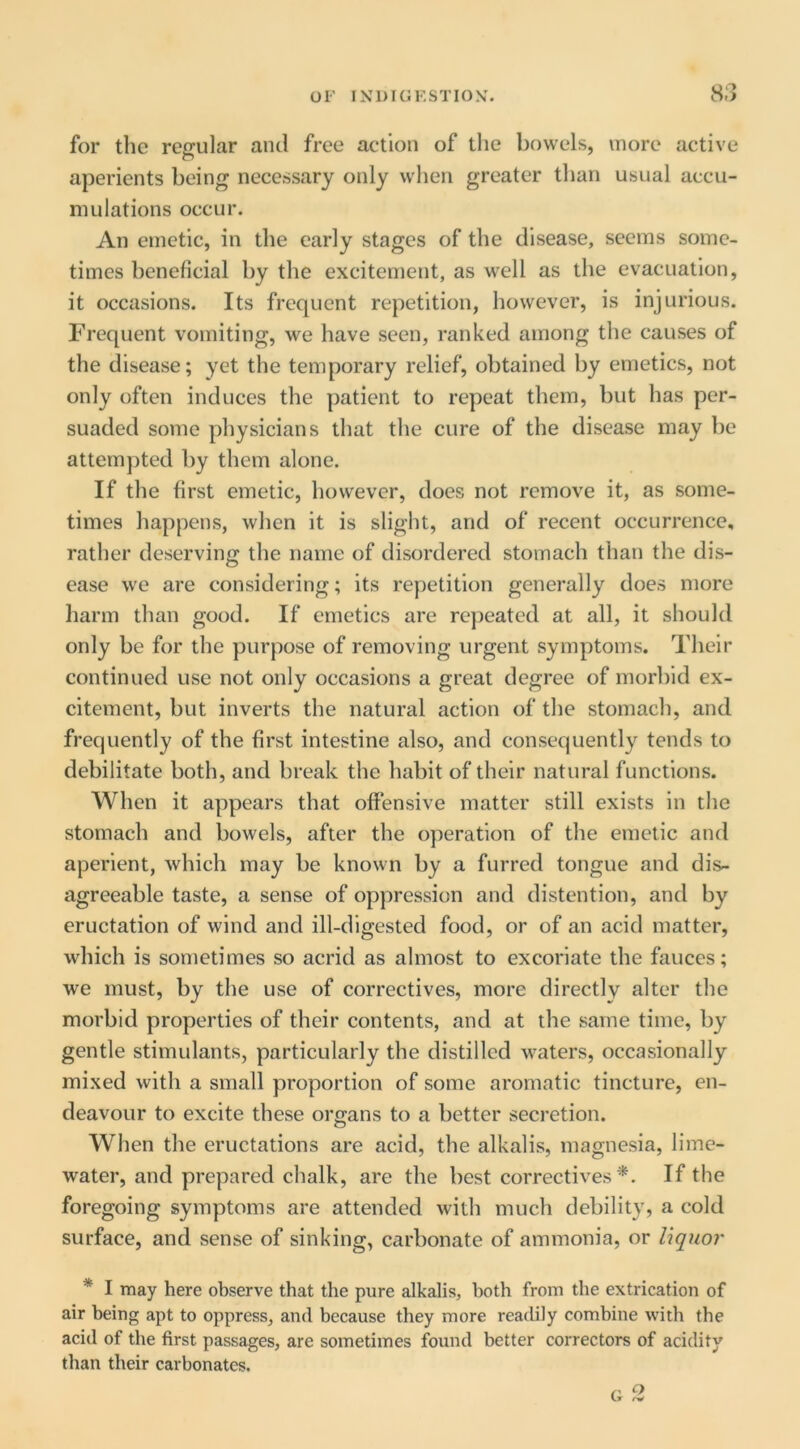 for the regular ami free action of the bowels, more active aperients being necessary only when greater than usual accu- mulations occur. An emetic, in the early stages of the disease, seems some- times beneficial by the excitement, as well as the evacuation, it occasions. Its frequent repetition, however, is injurious. Frequent vomiting, we have seen, ranked among the causes of the disease; yet the temporary relief, obtained by emetics, not only often induces the patient to repeat them, but has per- suaded some physicians that the cure of the disease may be attempted by them alone. If the first emetic, however, does not remove it, as some- times happens, when it is slight, and of recent occurrence, rather deserving the name of disordered stomach than the dis- ease we are considering; its repetition generally does more harm than good. If emetics are repeated at all, it should only be for the purpose of removing urgent symptoms. Their continued use not only occasions a great degree of morbid ex- citement, but inverts the natural action of the stomach, and frequently of the first intestine also, and consequently tends to debilitate both, and break the habit of their natural functions. When it appears that offensive matter still exists in the stomach and bowels, after the operation of the emetic and aperient, which may be known by a furred tongue and dis- agreeable taste, a sense of oppression and distention, and by eructation of wind and ill-digested food, or of an acid matter, which is sometimes so acrid as almost to excoriate the fauces; we must, by the use of correctives, more directly alter the morbid properties of their contents, and at the same time, by gentle stimulants, particularly the distilled waters, occasionally mixed with a small proportion of some aromatic tincture, en- deavour to excite these organs to a better secretion. When the eructations are acid, the alkalis, magnesia, lime- water, and prepared chalk, are the best correctives '*. If the foregoing symptoms are attended with much debility, a cold surface, and sense of sinking, carbonate of ammonia, or liquo?' * I may here observe that the pure alkalis, both from the extrication of air being apt to oppress, and because they more readily combine with the acid of the first passages, are sometimes found better correctors of acidity than their carbonates.