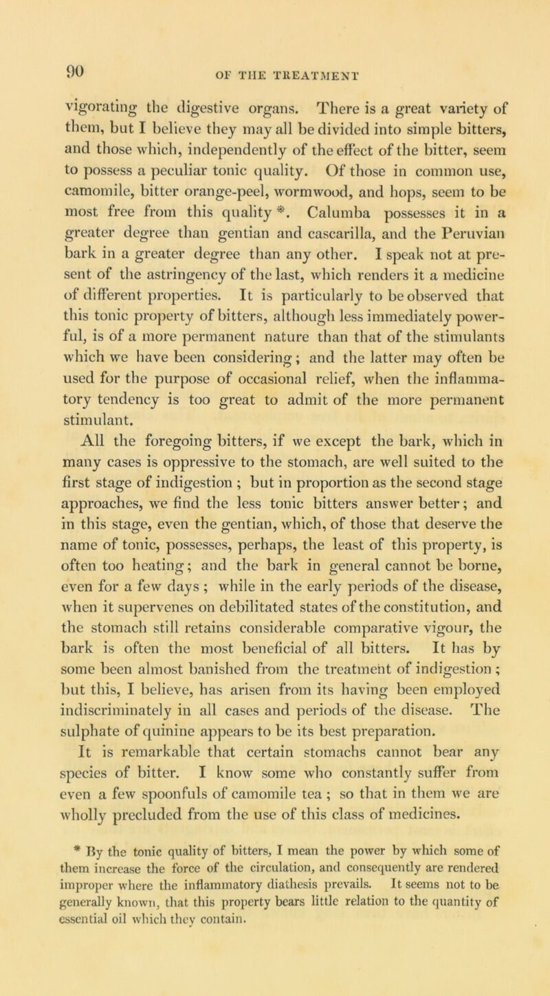 vigorating the digestive organs. There is a great variety of them, but I believe they may all be divided into simple bitters, and those which, independently of the effect of the bitter, seem to possess a peculiar tonic quality. Of those in common use, camomile, bitter orange-peel, wormwood, and hops, seem to be most free from this quality Calumba possesses it in a greater degree than gentian and cascarilla, and the Peruvian bark in a greater degree than any other. I speak not at pre- sent of the astringency of the last, which renders it a medicine of different properties. It is particularly to be observed that this tonic property of bitters, although less immediately power- ful, is of a more permanent nature than that of the stimulants which we have been considering; and the latter may often be used for the purpose of occasional relief, when the inflamma- tory tendency is too great to admit of the more permanent stimulant. All the foregoing bitters, if we except the bark, which in many cases is oppressive to the stomach, are well suited to the first stage of indigestion ; but in proportion as the second stage approaches, we find the less tonic bitters answer better; and in this stage, even the gentian, which, of those that deserve the name of tonic, possesses, perhaps, the least of this property, is often too heating; and the bark in general cannot be borne, even for a few days ; while in the early periods of the disease, when it supervenes on debilitated states of the constitution, and the stomach still retains considerable comparative vigour, the bark is often the most beneficial of all bitters. It has by some been almost banished from the treatment of indigestion ; but this, I believe, has arisen from its having been employed indiscriminately in all cases and periods of the disease. The sulphate of quinine appears to be its best preparation. It is remarkable that certain stomachs cannot bear any species of bitter. I know some who constantly suffer from even a few spoonfuls of camomile tea ; so that in them we are wholly precluded from the use of this class of medicines. * By the tonic quality of bitters, I mean the power by which some of them increase the force of the circulation, and consequently are rendered improper where the inflammatory diathesis prevails. It seems not to be generally known, that this property bears little relation to the quantity of essential oil which they contain.