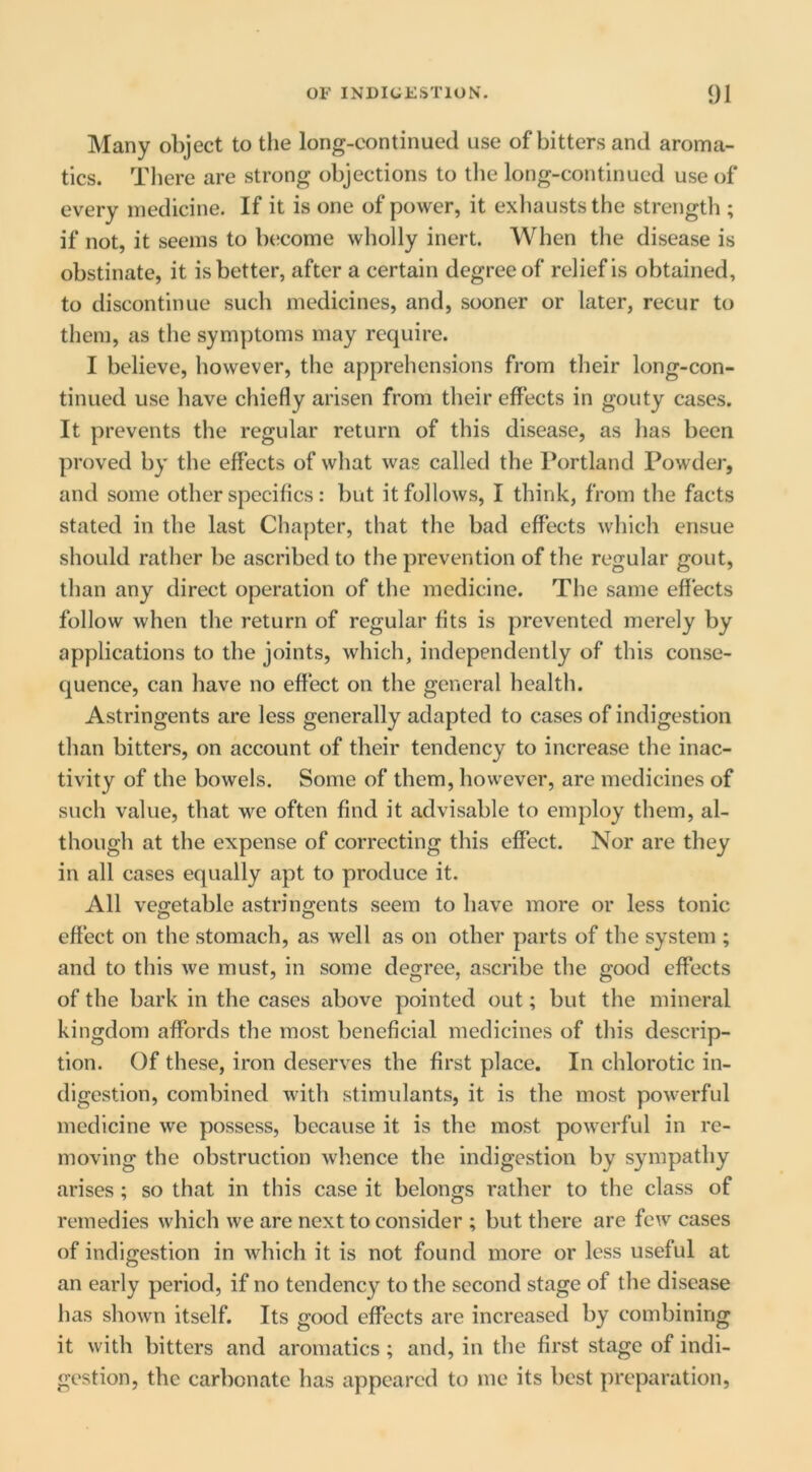 Many object to the long-continued use of bitters and aroma- tics. Tliere are strong objections to tlie long-continued use of every medicine. If it is one of power, it exliausts the strength ; if not, it seems to become wholly inert. When the disease is obstinate, it is better, after a certain degree of relief is obtained, to discontinue such medicines, and, sooner or later, recur to them, as the symptoms may require. I believe, however, the apprehensions from their long-con- tinued use have chiefly arisen from their effects in gouty cases. It prevents the regular return of this disease, as has been proved by the effects of what was called the Portland Powder, and some other specifics: but it follows, I think, from the facts stated in the last Chapter, that the bad effects which ensue should rather be ascribed to the prevention of the regular gout, than any direct operation of the medicine. The same effects follow when the return of regular fits is prevented merely by applications to the joints, which, independently of this conse- quence, can have no effect on the general health. Astringents are less generally adapted to cases of indigestion than bitters, on account of their tendency to increase the inac- tivity of the bowels. Some of them, however, are medicines of such value, that we often find it advisable to employ them, al- though at the expense of correcting this effect. Nor are they in all cases equally apt to produce it. All vegetable astringents seem to have more or less tonic effect on the stomach, as well as on other parts of the system ; and to this we must, in some degree, ascribe the good effects of the bark in the cases above pointed out; but the mineral kingdom affords the most beneficial medicines of this descrip- tion. Of these, iron deserves the first place. In chlorotic in- digestion, combined with stimulants, it is the most powerful medicine we possess, because it is the most powerful in re- moving the obstruction whence the indigestion by sympathy arises ; so that in this case it belongs rather to the class of remedies which we are next to consider ; but there are few cases of indigestion in which it is not found more or less useful at an early period, if no tendency to the second stage of the disease has shown itself. Its good effects are increased by combining it with bitters and aromatics; and, in the first stage of indi- gestion, the carbonate has appeared to me its best preparation,