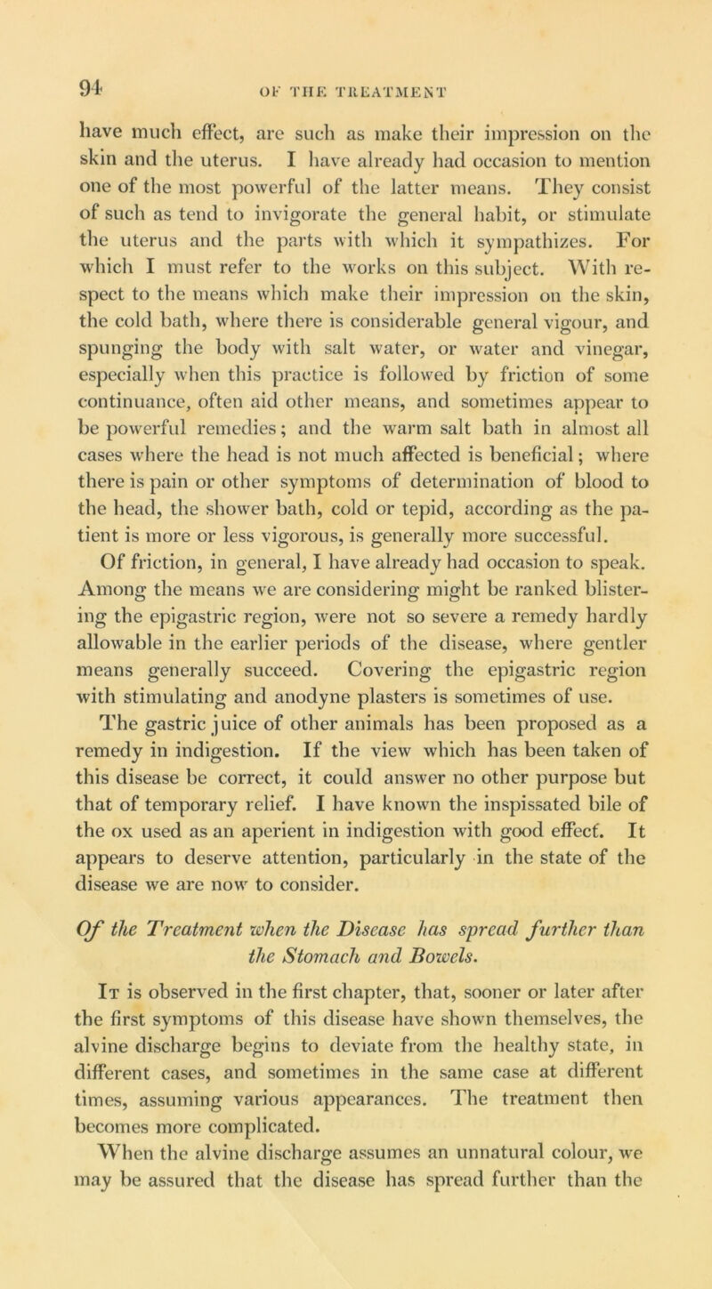 Ob' THE Til EAT ME NT have much effect, are such as make their impression on the skin and the uterus. I liave already had occasion to mention one of the most powerful of the latter means. They consist of such as tend to invigorate the general habit, or stimulate the uterus and the parts with which it sympathizes. For which I must refer to the works on this subject. With re- spect to the means which make their impression on the skin, the cold bath, where there is considerable general vigour, and spunging the body with salt water, or water and vinegar, especially when this practice is followed by friction of some continuance, often aid other means, and sometimes appear to be powerful remedies; and the warm salt bath in almost all cases where the head is not much affected is beneficial; where there is pain or other symptoms of determination of blood to the head, the shower bath, cold or tepid, according as the pa- tient is more or less vigorous, is generally more successful. Of friction, in general, I have already had occasion to speak. Among the means we are considering might be ranked blister- ing the epigastric region, were not so severe a remedy hardly allowable in the earlier periods of the disease, where gentler means generally succeed. Covering the epigastric region with stimulating and anodyne plasters is sometimes of use. The gastric juice of other animals has been proposed as a remedy in indigestion. If the view which has been taken of this disease be correct, it could answer no other purpose but that of temporary relief. I have known the inspissated bile of the ox used as an aperient in indigestion with good effect. It appears to deserve attention, particularly in the state of the disease we are now to consider. Of the Treatment when the Disease has spread further than the Stomach and Bowels. It is observed in the first chapter, that, sooner or later after the first symptoms of this disease have shown themselves, the alvine discharge begins to deviate from the healthy state, in different cases, and sometimes in the same case at different times, assuming various appearances. The treatment then becomes more complicated. When the alvine discharge assumes an unnatural colour, we may be assured that the disease has spread further than the