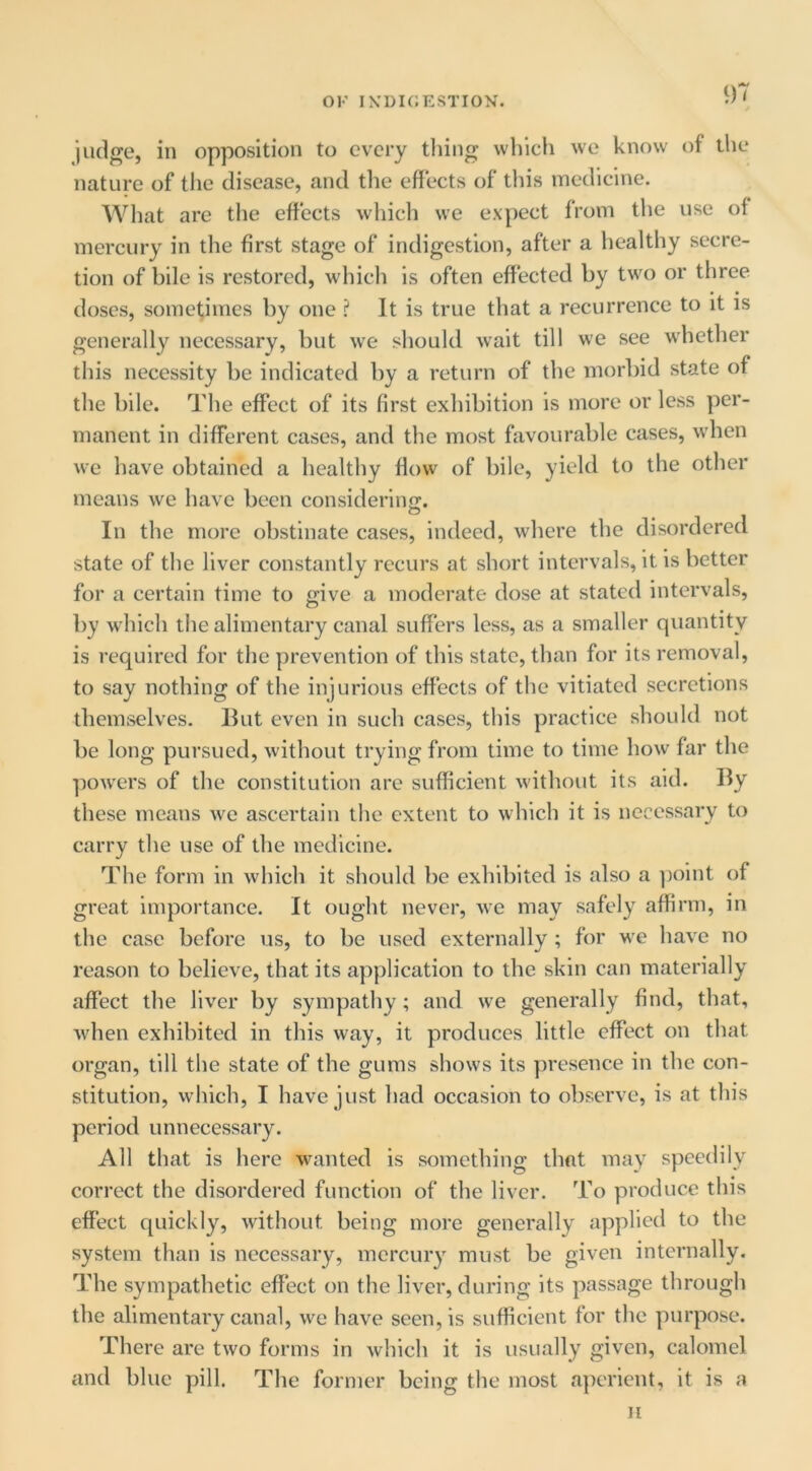 judge, in opposition to every thing vvhicli we know of tlie nature of the disease, and the efiects of this medicine. What are the effects which we expect from the use of mercury in the first stage of indigestion, after a healthy secre- tion of bile is restored, which is often effected by two or three doses, sometimes by one ? It is true that a recurrence to it is generally necessary, but we should wait till we see whether this necessity be indicated by a return of the morbid state of the bile. The effect of its first exhibition is more or less per- manent in different cases, and the most favourable cases, when we have obtained a healthy flow of bile, yield to the other means we have been considering. In the more obstinate cases, indeed, where the disordered state of the liver constantly recurs at short intervals, it is better for a certain time to give a moderate dose at stated intervals, by which the alimentary canal suffers less, as a smaller quantity is required for the prevention of this state, than for its removal, to say nothing of the injurious effects of the vitiated secretions themselves. But even in such cases, this practice should not be long pursued, without trying from time to time how far the powers of the constitution are sufficient without its aid. By these means we ascertain the extent to which it is necessary to carry the use of the medicine. The form in which it should be exhibited is also a ])oint of great importance. It ought never, we may safely affirm, in the case before us, to be used externally ; for we have no reason to believe, that its application to the skin can materially affect the liver by sympathy; and we generally find, that, when exhibited in this way, it produces little effect on that organ, till the state of the gums shows its presence in the con- stitution, wliich, I have just had occasion to observe, is at this period unnecessary. All that is here wanted is something that may speedily correct the disordered function of the liver. To produce this effect quickly, without being more generally applied to the system than is necessary, mercury must be given internally. The sympathetic effect on the liver, during its passage through the alimentary canal, we have seen, is sufficient for the purpose. There are two forms in which it is usually given, calomel and blue pill. The former being the most aperient, it is a II