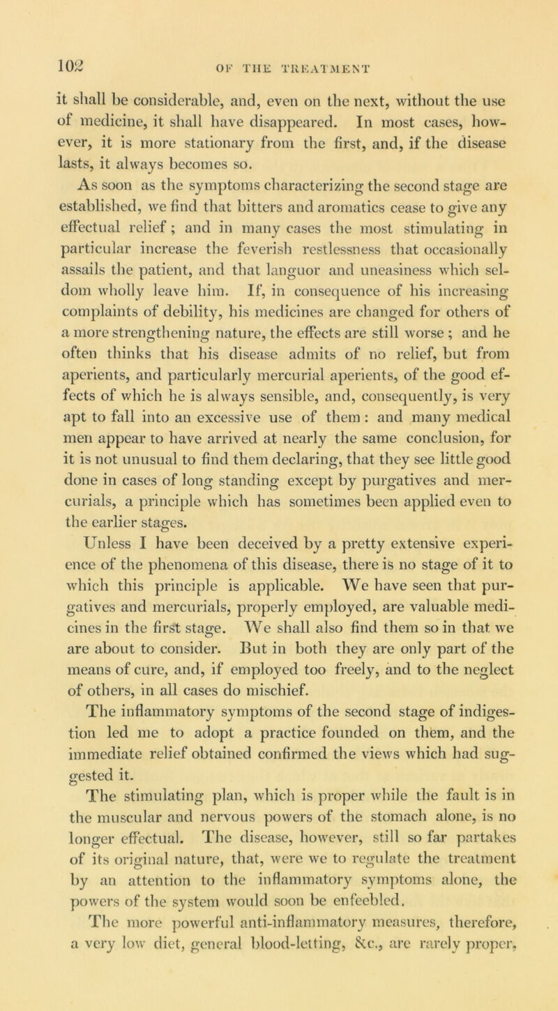 it shall be considerable, and, even on the next, without the use of medicine, it shall have disappeared. In most cases, how- ever, it is more stationary from the first, and, if the disease lasts, it always becomes so. As soon as the symptoms characterizing the second stage are established, we find that bitters and aromatics cease to give any efiPectual relief; and in many cases the most stimulating in particular increase the feverish restlessness that occasionally assails the patient, and that languor and uneasiness which sel- dom wholly leave him. If, in consequence of his increasing complaints of debility, his medicines are changed for others of a more strengthening nature, the effects are still worse ; and he often thinks that his disease admits of no relief, but from aperients, and particularly mercurial aperients, of the good ef- fects of which he is always sensible, and, consequently, is very apt to fall into an excessive use of them : and many medical men appear to have arrived at nearly the same conclusion, for it is not unusual to find them declaring, that they see little good done in cases of long standing except by purgatives and mer- curials, a principle which has sometimes been applied even to the earlier stages. Unless I have been deceived by a pretty extensive experi- ence of the phenomena of this disease, there is no stage of it to which this principle is applicable. We have seen that pur- gatives and mercurials, properly employed, are valuable medi- cines in the first stage. We shall also find them so in that we are about to consider. But in both they are only part of the means of cure, and, if employed too freely, and to the neglect of others, in all cases do mischief. The inflammatory symptoms of the second stage of indiges- tion led me to adopt a practice founded on them, and the immediate relief obtained confirmed the views which had sug- gested it. The stimulating plan, which is proper while the fault is in the muscular and nervous powers of the stomach alone, is no longer effectual. The disease, however, still so far partakes of its original nature, that, were we to regulate the treatment by an attention to the inflammatory symptoms alone, the powers of the system would soon be enfeebled. The more powerful anti-inflammatory measures, therefore, a very low diet, general blood-letting, 8cc., are rarely propel’,