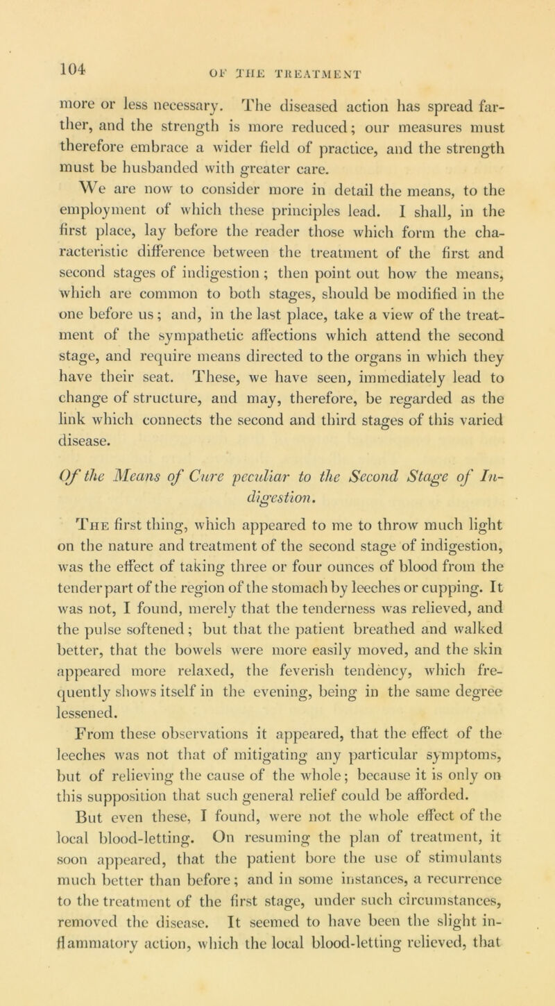 more or less necessary. The diseased action has spread far- ther, and the strength is more reduced; our measures must therefore embrace a wider field of practice, and the strength must be husbanded with greater care. We are now to consider more in detail the means, to the employment of which these principles lead. I shall, in the first place, lay before the reader those w'hich form the cha- racteristic difference between the treatment of the first and second stages of indigestion ; then point out how the means, which are common to both stages, should be modified in the one before us; and, in the last place, take a view of the treat- ment of the sympatlietic affections which attend the second stage, and require means directed to the organs in which they have their seat. These, we have seen, immediately lead to change of structure, and may, therefore, be regarded as the link which connects the second and third stages of this varied disease. Of the Means of Cure peculiar to the Second Stage of In- digestion . The first thing, which appeared to me to throw much light on the nature and treatment of the second stage of indigestion, was the effect of taking three or four ounces of blood from the tenderpart of the region of the stomach by leeches or cupping. It was not, I found, merely that the tenderness was relieved, and the pulse softened; but that the patient breathed and walked better, that the bowels were more easily moved, and the skin appeared more relaxed, the feverish tendency, which fre- quently shows itself in the evening, being in the same degree lessened. From these observations it appeared, that the effect of the leeches was not that of mitigating any particular symptoms, but of relieving the cause of the whole; because it is only on this supposition that such general relief could be afforded. But even these, I found, were not the whole effect of the local blood-letting. On resuming the plan of treatment, it soon appeared, that the patient bore the use of stimulants much better than before; and in some instances, a recurrence to the treatment of the first stage, under such circumstances, removed the disease. It seemed to have been the slight in- flammatory action, which the local blood-letting relieved, that