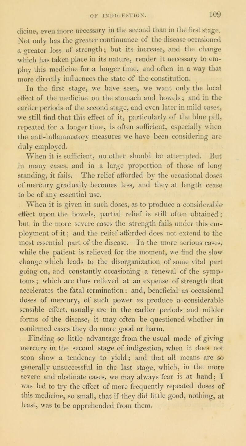 dicinc, even more necessary in tlie second tlian in the first stage. iSot only has the greater continuance of tlie disease occasioned a greater loss of strengtli; but its increase, and the chatige which has taken place in its nature, render it necessary to em- ploy this medicine for a longer time, and often in a way that more directly influences the state of the constitution. In the first stage, we have seen, we want only the local effect of the medicine on the stomach and bowels; and in the earlier periods of the second stage, and even later in mild cases, we still find that this effect of it, particularly of the blue ])ill, repeated for a longer time, is often sufficient, especially when the anti-inflammatory measures we have been considering are didy em})loyed. When it is sufficient, no other should be attenipted. Ilut in many cases, and in a large proportion of those of long standing, it falls. The relief afforded l)y the occasional doses of mercury gradually becomes less, and they at length cease to be of any essential use. When it is given in such doses, as to produce a considerable effect upon the bowels, partial relief is still often ol)tained ; but in the more severe cases the strength fails under this em- ployment of it; and the relief afforded does not extend to the most essential part of the disease. In the more serious cases, while the patient is relieved for the moment, we find the slow cliange which leads to the disorganization of some vital part going on, and constantly occasioning a renewal of the symp- toms ; which are thus relieved at an expense of strength that accelerates the fatal termination: and, beneficial as occasional doses of mercury, of such power as produce a considerable sensible effect, usually are in the earlier periods and milder forms of the disease, it may often be questioned whether in confirmed cases they do more good or harm. Finding so little advantage from the usual mode of giving mercury in the second stage of indigestion, when it does not soon show a tendency to yield; and that all means are so generally unsuccessful in the last stage, which, in the more severe and obstinate cases, we may always fear is at hand; I was led to try the effect of more frequently repeated doses of this medicine, so small, that if they did little good, nothing, at least, was to be ap])rehended from them.