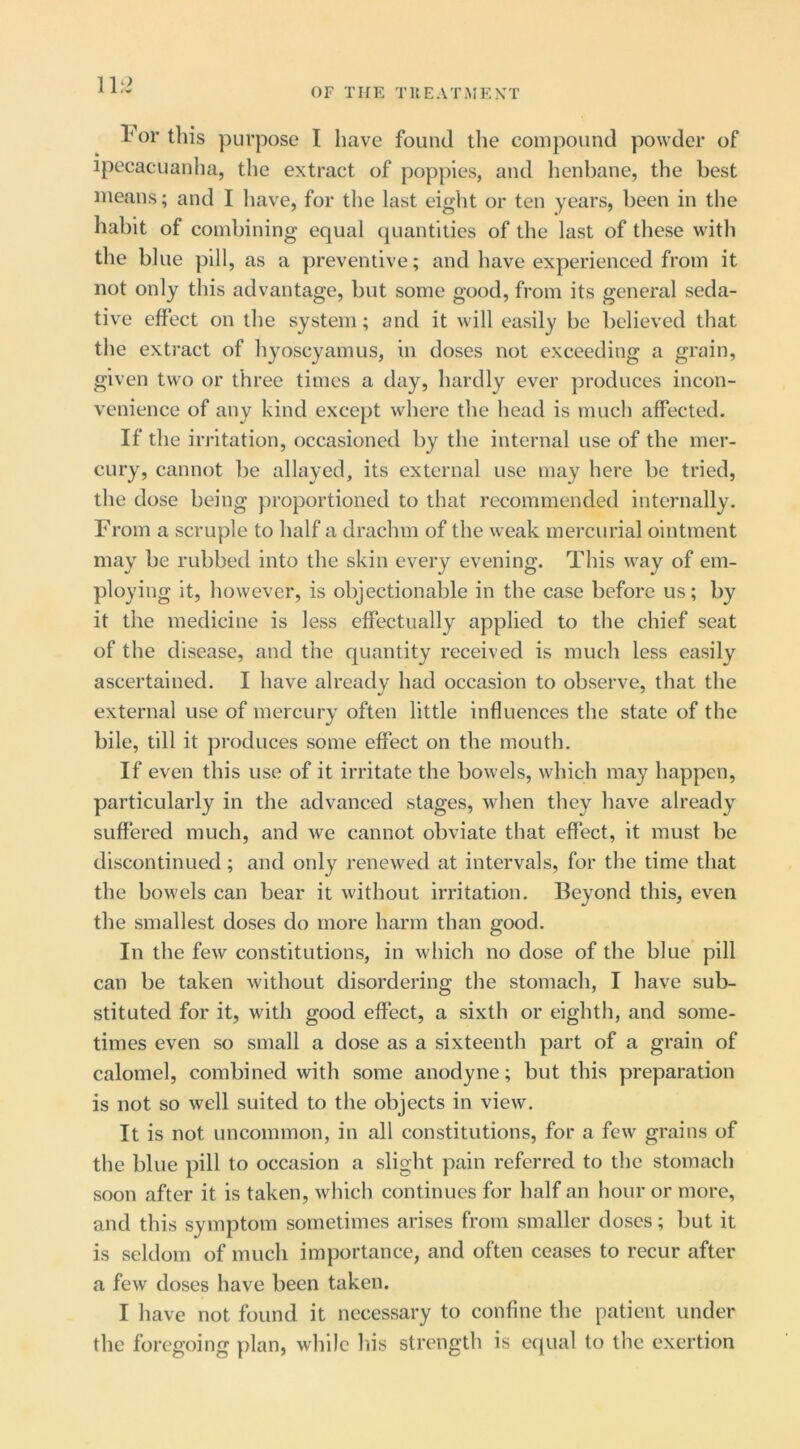 For this purpose I have found the compound powder of ipecacuanha, the extract of poppies, and henbane, the best means; and I have, for the last eight or ten years, been in the habit of combining equal quantities of the last of these with the blue pill, as a ])reventive; and have experienced from it not only this advantage, but some good, from its general seda- tive effect on the system; and it will easily be believed that the extract of hyoscyamus, in doses not exceeding a grain, given two or three times a day, liardly ever produces incon- venience of any kind except where the head is much affected. If the irritation, occasioned by the internal use of the mer- cury, cannot be allayed, its external use may here be tried, the dose being proportioned to that recommended internally. From a scruple to half a drachm of the weak mercurial ointment may be rubbed into the skin every evening. This way of em- ploying it, however, is objectionable in the case before us; by it the medicine is less effectually applied to the chief seat of the disease, and the quantity received is much less easily ascertained. I have already had occasion to observe, that the external use of mercury often little influences the state of the bile, till it produces some effect on the mouth. If even this use of it irritate the bowels, which may happen, particularly in the advanced stages, when they have already suffered much, and we cannot obviate that effect, it must be discontinued; and only renewed at intervals, for the time that the bowels can bear it without irritation. Beyond this, even the smallest doses do more harm than good. In the few constitutions, in which no dose of the blue pill can be taken without disordering the stomach, I have sub- stituted for it, with good effect, a sixth or eighth, and some- times even so small a dose as a sixteenth part of a grain of calomel, combined with some anodyne; but this preparation is not so well suited to the objects in view. It is not uncommon, in all constitutions, for a few grains of the blue pill to occasion a slight pain referred to the stomach soon after it is taken, which continues for half an hour or more, and this symptom sometimes arises from smaller doses; but it is seldom of much importance, and often ceases to recur after a few doses have been taken. I have not found it necessary to confine the patient under the foregoing plan, wliile his strength is equal to the exertion