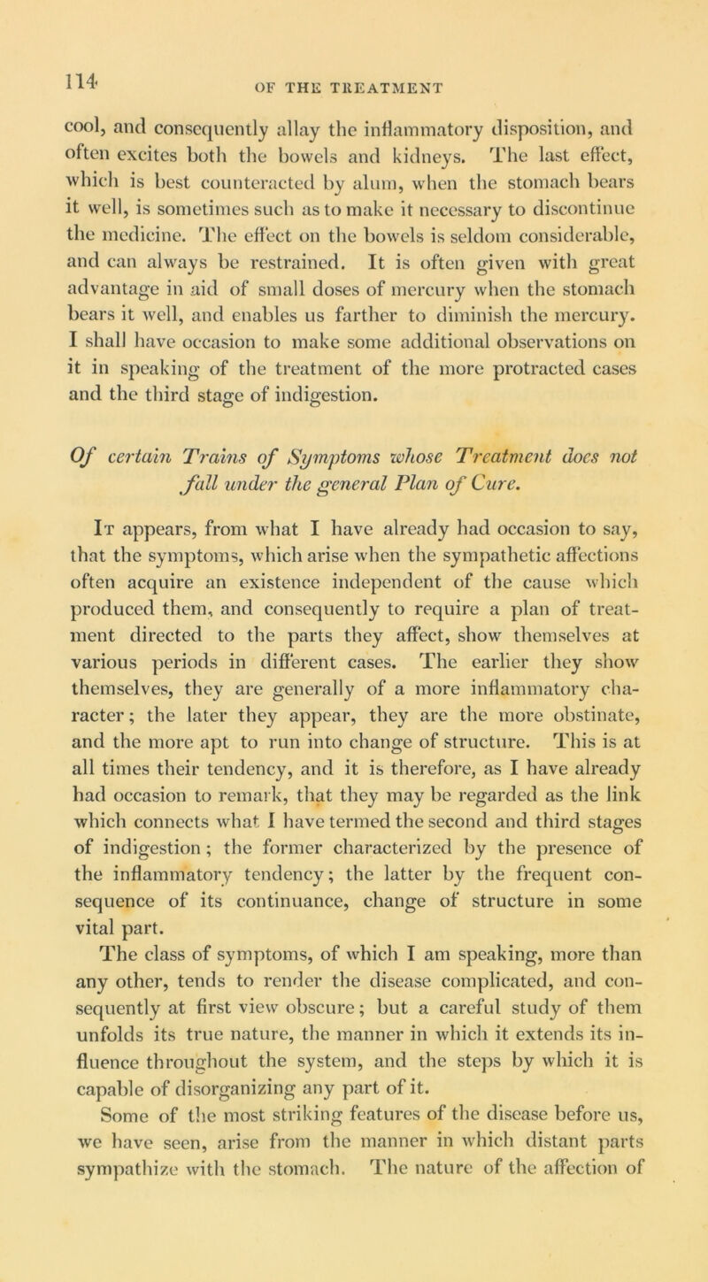 OF THE TllEATMENT cool, and conscquemly allay the inflammatory disposition, and often excites both the bowels and kidneys. The last effect, which is best counteracted by alum, when the stomach bears it well, is sometimes such as to make it necessary to discontinue the medicine. The effect on the bowels is seldom considerable, and can always be restrained. It is often given with great advantage in aid of small doses of mercury when the stomach bears it Avell, and enables us farther to diminish the mercury. I shall have occasion to make some additional observations on it in speaking of the treatment of the more protracted cases and the third stage of indigestion. o o Of certain Trains of Symptoms whose Treatment docs not ^fall under the general Plan of Cure. It appears, from what I have already had occasion to say, that the symptoms, which arise when the sympathetic affections often acquire an existence independent of the cause which produced them, and consequently to require a plan of treat- ment directed to the parts they affect, show themselves at various periods in different cases. The earlier they show'^ themselves, they are generally of a more inflammatory cha- racter ; the later they appear, they are the more obstinate, and the more apt to run into change of structure. This is at all times their tendency, and it is therefore, as I have already had occasion to remark, that they may be regarded as the link which connects what I have termed the second and third stages of indigestion; the former characterized by the presence of the inflammatory tendency; the latter by the frequent con- sequence of its continuance, change of structure in some vital part. The class of symptoms, of which I am speaking, more than any other, tends to render the disease complicated, and con- sequently at first view obscure; but a careful study of them unfolds its true nature, the manner in which it extends its in- fluence throughout the system, and the steps bj which it is capable of disorganizing any part of it. Some of the most striking features of the disease before us, we have seen, arise from the manner in which distant parts sympathize with the stomach. The nature of the affection of