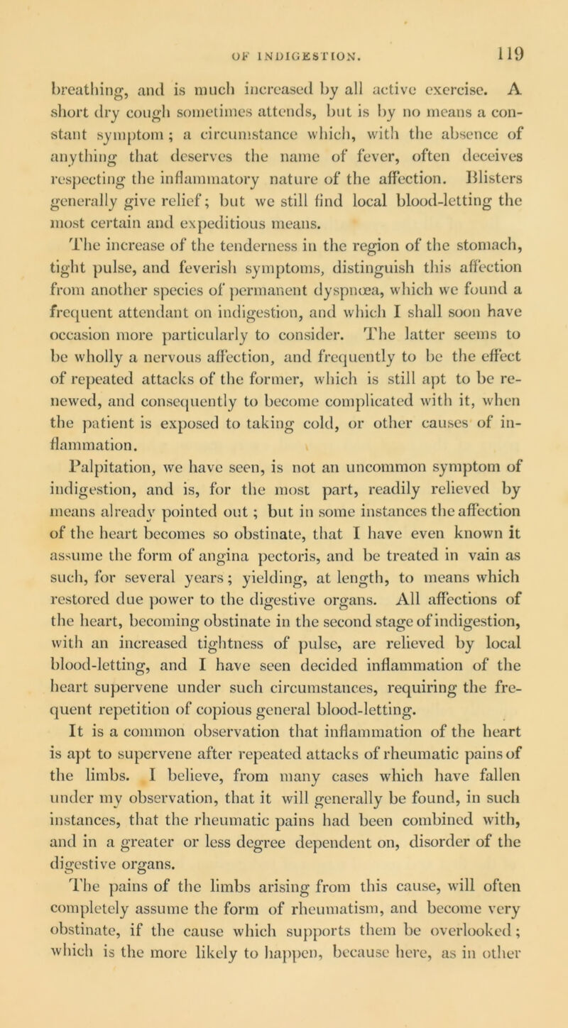 breatliing, and is nuich increasetl by all active exercise. A short dry cough sometimes attends, but is l)y no means a con- stant symptom ; a circumstance whicli, with tlie absence of anything that deserves the name of fever, often deceives respecting the inflammatory nature of the affection. Blisters generally give relief; but we still find local blood-letting the most certain and expeditious means. The increase of the tenderness in the region of the stomach, tight pulse, and feverish symptoms, distinguish this affection from another species of ])ermanent dyspnoea, which we found a frc(juent attendant on indigestion, and which I shall soon have occasion more particularly to consider. The latter seems to be wholly a nervous affection, and frequently to be the effect of repeated attacks of the former, which is still aj)t to be re- newed, and consequently to become complicated with it, when the patient is exposed to taking cold, or other causes of in- flammation. k Palpitation, we have seen, is not an uncommon symptom of indigestion, and is, for the most part, readily relieved by means already pointed out; but in some instances the affection of the heart becomes so obstinate, that I have even known it assume the form of angina pectoris, and be treated in vain as such, for several years; yielding, at length, to means which restored due power to the digestive organs. All affections of the heart, becoming obstinate in the second stage of indigestion, with an increased tightness of ])ulse, are relieved by local blood-letting, and I have seen decided inflammation of the heart supervene under such circumstances, requiring the fre- quent repetition of copious general blood-letting. It is a common observation that inflammation of the heart is apt to supervene after repeated attacks of rheumatic pains of the limbs. I believe, from many cases wdiich have fallen under my observation, that it will generally be found, in such Instances, that the rheumatic pains had been combined Avith, and in a greater or less degree dependent on, disorder of the digestive organs. The pains of the limbs arising from this cause, will often completely assume the form of rheumatism, and become very obstinate, if the cause which supports them be overlooked; which is the more likely to happen, because here, as in other