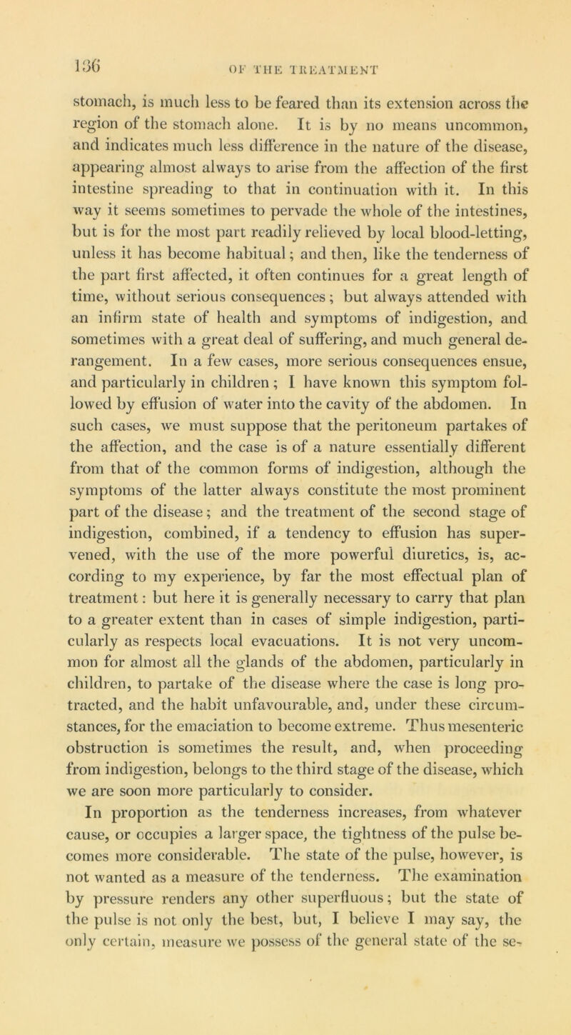 1J36 Stomach, is much less to be feared than its extension across the region of the stomach alone. It is by no means uncommon, and indicates much less difference in the nature of the disease, appearing almost always to arise from the affection of the first intestine spreading to that in continuation with it. In this way it seems sometimes to pervade the whole of the intestines, but is for the most part readily relieved by local blood-letting, unless it has become habitual; and then, like the tenderness of the part first affected, it often continues for a great length of time, without serious consequences; but always attended with an infirm state of health and symptoms of indigestion, and sometimes with a great deal of suffering, and much general de- rangement. In a few cases, more serious consequences ensue, and particularly in children ; I have known this symptom fol- lowed by effusion of water into the cavity of the abdomen. In such cases, we must suppose that the peritoneum partakes of the affection, and the case is of a nature essentially different from that of the common forms of indigestion, although the symptoms of the latter always constitute the most prominent part of the disease; and the treatment of the second stage of indigestion, combined, if a tendency to effusion has super- vened, with the use of the more powerful diuretics, is, ac- cording to my experience, by far the most effectual plan of treatment: but here it is generally necessary to carry that plan to a greater extent than in cases of simple indigestion, parti- cularly as respects local evacuations. It is not very uncom- mon for almost all the glands of the abdomen, particularly in children, to partake of the disease where the case is long pro- tracted, and the habit unfavourable, and, under these circum- stances, for the emaciation to become extreme. Thus mesenteric obstruction is sometimes the result, and, when proceeding from indigestion, belongs to the third stage of the disease, which we are soon more particularly to consider. In proportion as the tenderness increases, from whatever cause, or occupies a larger space, the tightness of the pulse be- comes more considerable. The state of the pulse, however, is not wanted as a measure of the tenderness. The examination by pressure renders any other superfluous; but the state of the pulse is not only the best, but, I believe I may say, the only certain, measure we possess of the general state of the se-