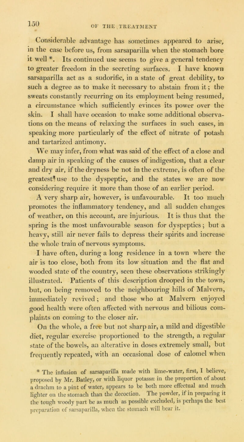 OF TIJK TllEATJMENT Considerable advantage has sometimes appeared to arise, in the case before us, from sarsaparilla when the stomach bore it well *. Its continued use seems to give a general tendency to greater freedom in the secreting surfaces. I have known sarsaparilla act as a sudorific, in a state of great debility, to such a degree as to make it necessary to abstain from it; the sweats constantly recurring on its employment being resumed, a circumstance which sufficiently evinces its power over the skin. I shall have occasion to make some additional observa- tions on the means of relaxing the surfaces in such cases, in speaking more particularly of the effect of nitrate of potash and tartarized antimony. We may infer, from what was said of the effect of a close and damp air in speaking of the causes of indigestion, that a clear and dry air, if the dryness be not in the extreme, is often of the greatest^ use to the dyspeptic, and the states we are now considering require it more than those of an earlier period. A very sharp air, however, is unfavourable. It too much promotes the inflammatory tendency, and all sudden changes of weather, on this account, are injurious. It is thus that the spring is the most unfavourable season for dyspeptics; but a heavy, still air never fails to depress their spirits and increase the whole train of nervous symptoms. I have often, during a long residence in a town where the air is too close, both from its low situation and the flat and wooded state of the country, seen these observations strikingly illustrated. Patients of this description drooped in the town, but, on being removed to the neighbouring hills of Malvern, immediately revived; and those who at Malveim enjoyed o-ood health were often affected with nervous and bilious com- O plaints on coming to the closer air. On the whole, a free but not sharp air, a mild and digestible diet, regular exercise proportioned to the strength, a regular state of the bowels, an alterative in doses extremely small, but frequently repeated, with an occasional dose of calomel when * Tlie infusion of sarsaparilla made with lime-water, first, I believe, proposed by Mr. Batley, or with bcj^uor potassa; in the proportion of about a drachm to a pint of water, appears to be both more effectual and much lighter on the stomach than the decoction. The powder, if in preparing it the tough woody part be as much as possible excluded, is perhaps the best ])rcparation ol’ sarsaparilla, when the stomach will bear it.