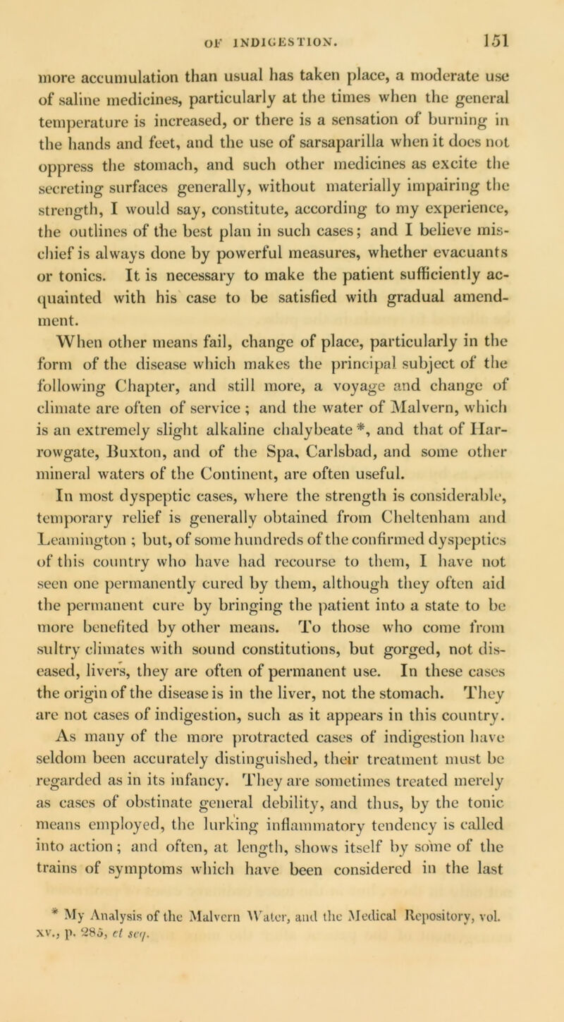 more accumulation than usual has taken place, a moderate use of saline medicines, particularly at the times when the general temperature is increased, or there is a sensation of burning in the hands and feet, and the use of sarsaparilla when it does not oppress the stomach, and such other medicines as excite the secreting surfaces generally, without materially impairing the strength, I would say, constitute, according to my experience, the outlines of the best plan in such cases; and I believe mis- chief is always done by powerful measures, whether evacuants or tonics. It is necessary to make the patient sufficiently ac- quainted with his case to be satisfied with gradual amend- ment. When other means fail, change of place, particularly in the form of the disease which makes the principal subject of the following Chapter, and still more, a voyage and change of climate are often of service ; and the water of Malvern, which is an extremely slight alkaline chalybeate and that of Ilar- rowgate, Iluxton, and of the Spa, Carlsbad, and some other mineral waters of the Continent, are often useful. In most dyspeptic cases, where the strength is considerable, tem})orary relief is generally obtained from Cheltenham and Leamington ; but, of some hundreds of the confirmed dysjieptics of this country who have had recourse to them, I have not seen one permanently cured by them, although they often aid the permanent cure by bringing the ]iatient into a state to be more benefited by other means. To those who come from sultry climates with sound constitutions, but gorged, not dis- eased, livers, they are often of permanent use. In these cases the origin of the disease is in the liver, not the stomach. They are not cases of indigestion, such as it appears in this country. As many of the more protracted cases of indigestion have seldom been accurately distinguished, their treatment must be regarded as in its infancy. They are sometimes treated merely as cases of obstinate general debility, and thus, by the tonic means employed, the lurking inflammatory tendency is called into action; and often, at lengtii, shows itself by some of the trains of symptoms which have been considered in the last * My Analysis of the Malvern M'atcr, and the Medieal Repository, vol. XV,, p. 285, cl sc(/.