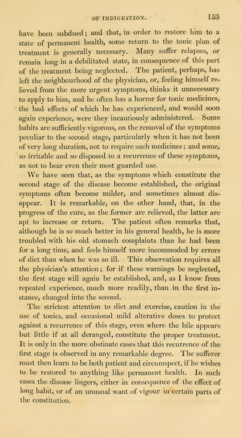 have been subdued; and that, in order to restore liim to a state of permanent health, some return to the tonic plan of treatment is generally necessary. JVIany suffer relapses, or remain long in a debilitated state, in consequence of this part of the treatment being neglected. The patient, perhaps, has left the neighbourhood of the physician, or, feeling himself re- lieved from the more urgent symptoms, thinks it unnecessary to apply to him, and he often has a horror for tonic medicines, the bad effects of which he has ex])erienced, and would soon again experience, were they incautiously administered. Some habits are sufficiently vigorous, on the removal of the symptoms peculiar to the second stage, particularly when it has not been of very long duration, not to require such medicines; and some, so irritable and so disposed to a recurrence of these symptoms, as not to bear even their most guarded use. We have seen that, as the symptoms which constitute the second stage of the disease become established, the original symptoms often become milder, and sometimes almost dis- appear. It is remarkable, on the other hand, that, in the progress of the cure, as the former are relieved, the latter are apt to increase or return. The patient often remarks that, although he is so much better in his general health, he is more troubled with his old stomach complaints than he had been for a long time, and feels himself more incommoded by errors of diet than when he was so ill. This observation requires all the physician’s attention; for if these warnings be neglected, the first stage will again be established, and, as I know from repeated experience, much more readily, than in the first in- stance, changed into the second. The strictest attention to diet and exercise, caution in the use of tonics, and occasional mild alterative doses to protect against a recurrence of this stage, even where the bile appears but little if at all deranged, constitute the proper treatment. It is only in the more obstinate cases that this recurrence of the first stage is observed in any remarkable degree. The sufferer must then learn to be both patient and circumspect, if he wishes to be restored to anything like permanent health. In such cases the disease lingers, either in consequence of the effect of long habit, or of an unusual want of vigour in certain parts of the constitution.