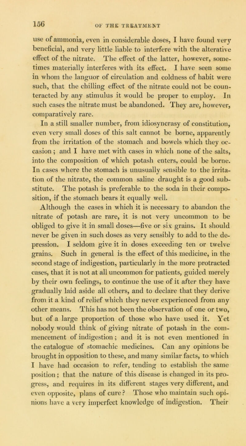 Ol' THE TEE AT ME NT use of ammonia, even in considerable doses, I have found veiy beneficial, and very little liable to interfere with the alterative effect of the nitrate. The effect of the latter, however, some- times materially interferes with its effect. I have seen some in whom the languor of circulation and coldness of habit were such, that the chilling effect of the nitrate could not be coun- teracted by any stimulus it would be proper to employ. In such cases the nitrate must be abandoned. They are, however, comparatively rare. In a still smaller number, from idiosyncrasy of constitution, even very small doses of this salt cannot be borne, apparently from the irritation of the stomach and bowels which they oc- casion ; and I have met with cases in which none of the salts, into the composition of which potash enters, could be borne. In cases where the stomach is unusually sensible to the irrita- tion of the nitrate, the common saline draught is a good sub- stitute. The potash is preferable to the soda in their compo- sition, if the stomach bears it equally well. Although the cases in which it is necessary to abandon the nitrate of potash are rare, it is not very uncommon to be obliged to give it in small doses—five or six grains. It should never be given in such doses as very sensibly to add to the de- pression. I seldom give it in doses exceeding ten or twelve grains. Such in general is the effect of this medicine, in the second stage of indigestion, particularly in the more protracted cases, that it is not at all uncommon for patients, guided merely by their own feelings, to continue the use of it after they have gradually laid aside all others, and to declare that they derive from it a kind of relief Avhich they never experienced from any other means. This has not been the observation of one or two, but of a large proportion of those who have used it. Yet nobody would think of giving nitrate of potash in the com- mencement of indigestion; and it is not even mentioned in the catalogue of stomachic medicines. Can any opinions be brought in opposition to these, and many similar facts, to whicli I have had occasion to refer, tending to establish the same position ; that the nature of this disease is changed in its pro- gress, and requires in its different stages very different, and even opposite, plans of cure.^ Those who maintain such opi- nions have a very imperfect knowledge of indigestion. Their