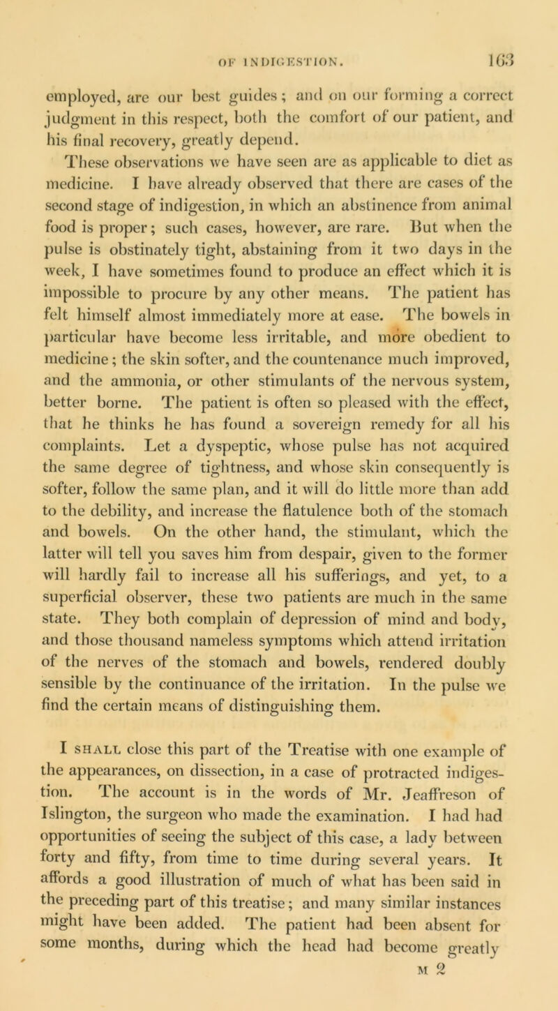 OF INDK'.KS'I'ION. employed, are our best guides; and ou our forming a correct judgment in tliis respect, both the comfort of our patient, and his final recovery, greatly depend. These observations we have seen are as applicable to diet as medicine. I have already observed that there are cases of the second stao;e of indigestion, in which an abstinence from animal food is proper; such cases, however, are rare. But when the pulse is obstinately tight, abstaining from it two days in the week, I have sometimes found to produce an effect which it is impossible to procure by any other means. The patient has felt himself almost immediately more at ease. The bowels in j)articular have become less irritable, and more obedient to medicine; the skin softer, and the countenance much improved, and the ammonia, or other stimulants of the nervous system, better borne. The patient is often so pleased with the effect, that he thinks he has found a sovereign remedy for all his complaints. Let a dyspeptic, whose pulse has not acquired the same degree of tightness, and whose skin consequently is softer, follow the same plan, and it will do little more than add to the debility, and increase the flatulence both of the stomach and bowels. On the other hand, the stimulant, which the latter will tell you saves him from despair, given to the former will hardly fail to increase all his sufferings, and yet, to a superficial observer, these two patients are much in the same state. They both complain of depression of mind and body, and those thousand nameless symptoms which attend irritation of the nerves of the stomach and bowels, rendered doubly sensible by the continuance of the irritation. In the pulse we find the certain means of distinguishing; them. I SHALL close this part of the Treatise with one examjde of the appearances, on dissection, in a case of protracted indiges- tion. The account is in the words of Mr. Jeaffreson of Islington, the surgeon who made the examination. I had had opportunities of seeing the subject of this case, a lady between forty and fifty, from time to time during several years. It affords a good illustration of much of what has been said in the preceding part of this treatise; and many similar instances might have been added. The patient had been absent for some months, during which the head had become greatly M 2