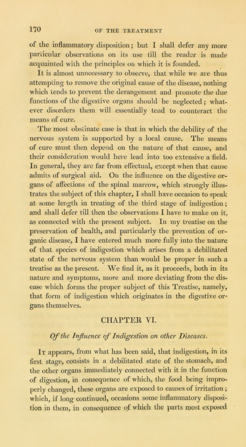 of the inflammatory disposition; but I shall defer any more particular observations on its use till the reader is made acquainted with the principles on which it is founded. It is almost unnecessary to observe, that while we are thus attempting to remove the original cause of the disease, nothing which tends to prevent the derangement and promote the due functions of the digestive organs should be neglected; what- ever disorders them will essentially tend to counteract the means of cure. The most obstinate case is that in which the debility of the nervous system is supported by a local cause. The means of cure must then depend on the nature of that cause, and their consideration would here lead into too extensive a field. In general, they are far from eflectual, except when that cause admits of surgical aid. On the influence on the di&estive or- gans of aflections of the spinal marrow, which strongly illus- trates the subject of this chapter, I shall have occasion to speak at some length in treating of the third stage of indigestion; and shall defer till then the observations I have to make on it, as connected with the present subject. In my treatise on the preservation of health, and particularly the prevention of or- ganic disease, I have entered much more fully into the nature of that species of indigestion which arises from a debilitated state of the nervous system than would be proper in such a treatise as the present. We find it, as it proceeds, both in its nature and symptoms, more and more deviating from the dis- ease which forms the proper subject of this Treatise, namely, that form of indigestion which originates in the digestive or- gans themselves. CHAPTER VI. Of the Influence of Indigestion on other Diseases. It appears, from what has been said, that indigestion, in its first stage, consists in a debilitated state of the stomach, and the other organs immediately connected with it in the function of digestion, in consequence of which, the food being impro- perly changed, these organs are exposed to causes of irritation ; which, if long continued, occasions some inflammatory disposi- tion in them, in consequence of which the parts most exposed