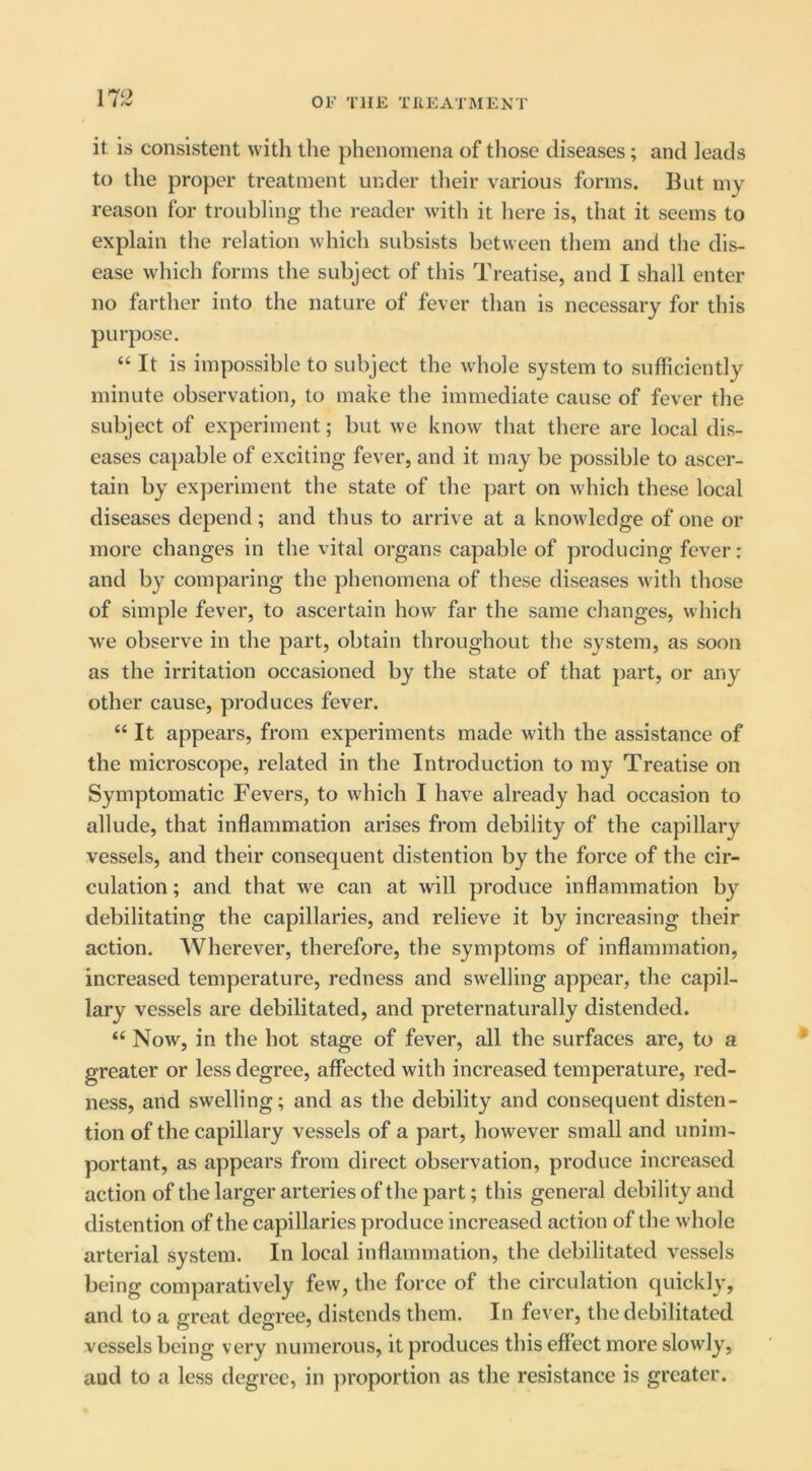 it is consistent with the phenomena of those diseases; and leads to the proper treatment under their various forms. But my reason for troubling the reader with it here is, that it seems to explain the relation which subsists between them and the dis- ease which forms the subject of this Treatise, and I shall enter no farther into the nature of fever than is necessary for this purpose. “ It is impossible to subject the whole system to sufficiently minute observation, to make the immediate cause of fever the subject of experiment; but we know that there are local dis- eases capable of exciting fever, and it may be possible to ascer- tain by experiment the state of the part on which these local diseases depend; and thus to arrive at a knowledge of one or more changes in the vital organs capable of producing fever; and by comparing the phenomena of these diseases with those of simple fever, to ascertain how far the same changes, which we observe in the part, obtain throughout the system, as soon as the irritation occasioned by the state of that part, or any other cause, produces fever. “ It appears, from experiments made with the assistance of the microscope, related in the Introduction to my Treatise on Symptomatic Fevers, to which I have already had occasion to allude, that inflammation arises from debility of the capillary vessels, and their consequent distention by the force of the cir- culation ; and that we can at will produce inflammation by debilitating the capillaries, and relieve it by increasing their action. Wherever, therefore, the symptoms of inflammation, increased temperature, redness and swelling appear, the capil- lary vessels are debilitated, and preternaturally distended. “ Now, in the hot stage of fever, all the surfaces are, to a greater or less degree, affected with increased temperature, red- ness, and swelling; and as the debility and consequent disten- tion of the capillary vessels of a part, however small and unim- portant, as appears from direct observation, produce increased action of the larger arteries of the part; this general debility and distention of the capillaries produce increased action of the whole arterial system. In local inflammation, the debilitated vessels being comparatively few, the force of the circulation quickly, and to a great degree, distends them. In fever, the debilitated vessels being very numerous, it produces this eff ect more slowly, and to a less degree, in proportion as the resistance is greater.