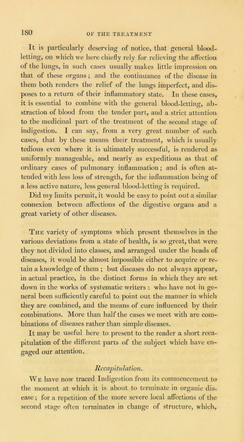 It is particularly deserving of notice, that general blootl- letting, on which w'e here chiefly rely for relieving the aflectioii of the lungs, in such cases usually makes little impression on that of these organs; and the continuance of the disease in them both renders the relief of the lungs imperfect, and dis- poses to a return of their inflammatory state. In these cases, it is essential to combine with the general blood-letting, ab- straction of blood from the tender part, and a strict attention to the medicinal part of the treatment of the second stage of indigestion. I can say, from a very great number of such cases, that by these means their treatment, which is usually tedious even where it is ultimately successful, is rendered as uniformly manageable, and nearly as expeditious as that of ordinary cases of pulmonary inflammation ; and is often at- tended with less loss of strength, for the inflammation being of a less active nature, less general blood-letting is required. Did my limits permit, it would be easy to point out a similar connexion between affections of the digestive organs and a great variety of other diseases. The variety of symptoms which present themselves in the various deviations from a state of health, is so great, that were they not divided into classes, and arranged under the heads of diseases, it would be almost impossible either to acquire or re- tain a knowledge of them ; but diseases do not always appear, in actual practice, in the distinct forms in which they are set down in the works of systematic writers : who have not in ge- neral been sufficiently careful to point out the manner in which they are cotnbined, and the means of cure influenced by their combinations. More than half the cases we meet with are com- binations of diseases rather than simple diseases. It may be useful here to present to the reader a short reca- pitulation of the different parts of the subject which have en- gaged our attention. Recapitulation. We have now traced Indigestion from its commencement to the moment at which it is about to terminate in organic dis- ease ; for a repetition of the more severe local affections of the second stage often terminates in change of structure, which,