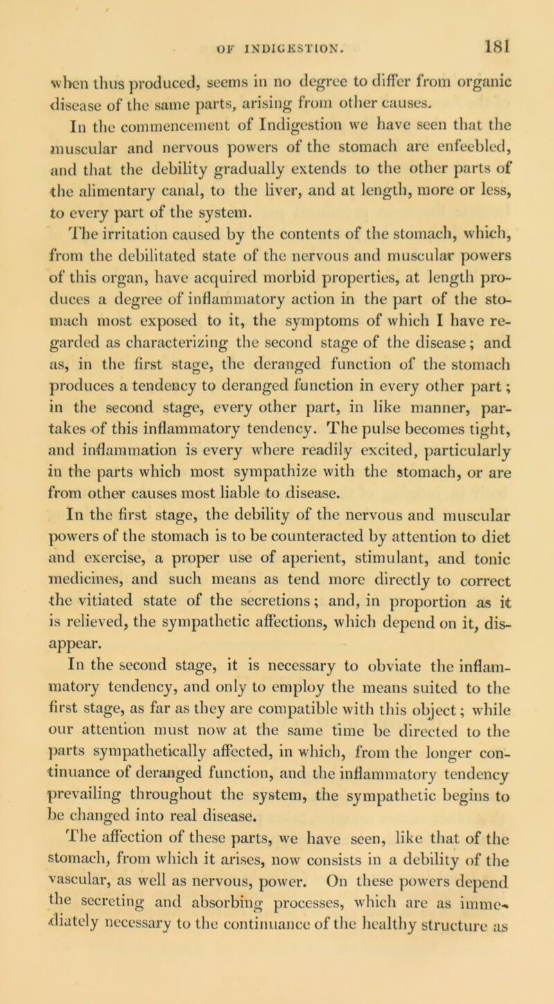 \vl>cn thus produced, seems in no degree to differ from organic disease of the same parts, arising from other causes. In tlie commencement of Indigestion we have seen that the muscular and nervous powers of the stomach are enfeebled, and that the debility gradually extends to the other parts of the alimentary canal, to the liver, and at length, more or less, to every part of the system. The irritation caused by the contents of the stomach, which, from the debilitated state of the nervous and muscular powers of this organ, have acquired morbid properties, at length pro- duces a degree of inflammatory action in the part of the sto- mach most exposed to it, the symptoms of which I have re- garded as characterizing the second stage of the disease; and as, in the first stage, the deranged function of the stomach produces a tendency to deranged function in every other part; in the second stage, every other part, in like manner, par- takes of this inflammatory tendency. The pulse becomes tight, and inflammation is every where readily excited, particularly in the parts which most sympathize with the stomach, or are from other causes most liable to disease. In the first stage, the debility of the nervous and muscular powers of the stomach is to be counteracted by attention to diet and exercise, a proper use of aperient, stimulant, and tonic medicines, and such means as tend more directly to correct the vitiated state of the secretions; and, in proportion as it is relieved, the sympathetic affections, which depend on it, dis- appear. In the second stage, it is necessary to obviate the inflam- matory tendency, and only to employ the means suited to the first stage, as far as they are compatible with this object; while our attention must now at the same time be directed to the parts sympathetically affected, in which, from the longer con- tinuance of deranged function, and the inflannnatory tendency prevailing throughout the system, the sympathetic begins to be changed into real disease. The affection of these parts, we have seen, like that of the stomach, from which it arises, now consists in a debility of the vascular, as well as nervous, power. On these powers depend the secreting and absorbing processes, which are as imme-* diately necessary to the continuance of the healthy structure as