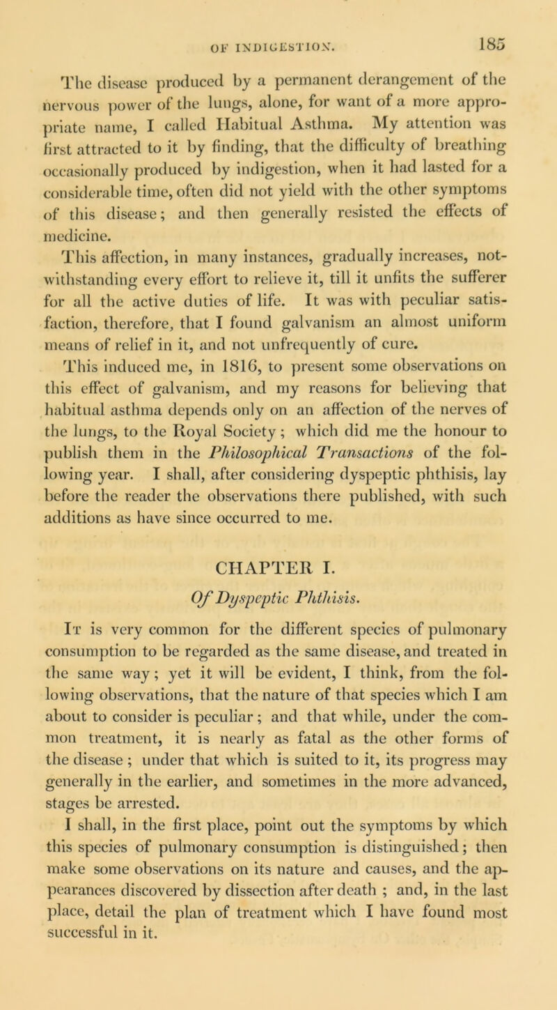 The disease produced by a permanent derangement of the nervous ])ower of the lungs, alone, for want of a more appro- priate name, I called Habitual Asthma, ^^y attention was first attracted to it by finding, that the difficulty of breathing occasionally produced by indigestion, when it had lasted for a considerable time, often did not yield with the other symptoms of this disease; and then generally resisted the effects of medicine. This affection, in many instances, gradually increases, not- withstanding every effort to relieve it, till it unfits the sufferer for all the active duties of life. It was with peculiar satis- faction, therefore, that I found galvanism an almost uniform means of relief in it, and not unfrequently of cure. This induced me, in 1816, to present some observations on this effect of galvanism, and my reasons for believing that liabitual asthma depends only on an affection of the nerves of the lungs, to the Royal Society ; which did me the honour to publish them in the Philosophical Transactions of the fol- lowing year. I shall, after considering dyspeptic phthisis, lay before the reader the observations there published, with such additions as have since occurred to me. CHArTER I. OJ' Dyspeptic Phthisis. It is very common for the different species of pulmonary consumption to be regarded as the same disease, and treated in the same way; yet it will be evident, I think, from the fol- lowing observations, that the nature of that species which I am about to consider is peculiar; and that while, under the com- mon treatment, it is nearly as fatal as the other forms of the disease ; under that which is suited to it, its progress may generally in the earlier, and sometimes in the more advanced, stages be arrested. I shall, in the first place, point out the symptoms by which this species of pulmonary consumption is distinguished; then make some observations on its nature and causes, and the aji- pcarances discovered by dissection after death ; and, in the last place, detail the plan of treatment which I have found most successful in it.