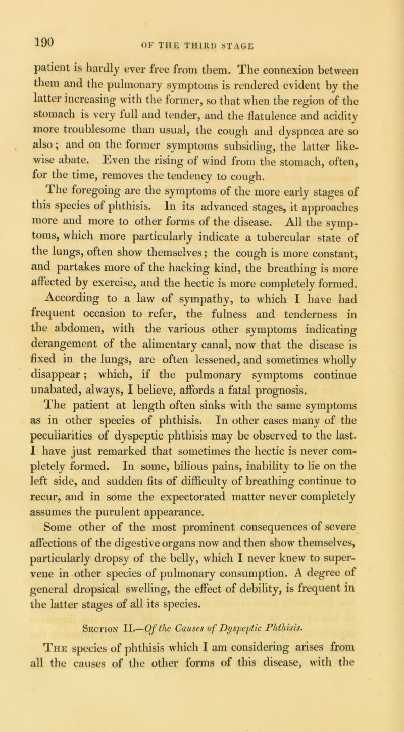 patient is hardly ever free from them. The connexion between them and the pulmonary symptoms is rendered evident by the latter increasing with the former, so that when the region of the stomach is very lull and tender, and the flatulence and acidity more troublesome than usual, the cough and dyspnoea are so also; and on the former symptoms subsiding, the latter like- wise abate. Even the rising of wind from the stomach, often, for the time, removes the tendency to cough. The foregoing are the symptoms of the more early stages of this species of phthisis. In its advanced stages, it approaches more and more to other forms of the disease. All tlie symp- toms, which more particularly indicate a tubercular state of the lungs, often show themselves; the cough is more constant, and partakes more of the hacking kind, the breathing is more affected by exercise, and the hectic is more completely formed. According to a law of sympathy, to which I have had frequent occasion to refer, the fulness and tenderness in the abdomen, with the various other symptoms indicating derangement of the alimentary canal, now that the disease is fixed in the lungs, are often lessened, and sometimes wholly disappear; which, if the pulmonary symptoms continue unabated, always, I believe, affords a fatal prognosis. The patient at length often sinks with the same symptoms as in other species of phthisis. In other cases many of the peculiarities of dyspeptic phthisis may be observed to the last. I have just remarked that sometimes the hectic is never com- pletely formed. In some, bilious pains, inability to lie on the left side, and sudden fits of difficulty of breathing continue to recur, and in some the expectorated matter never completely assumes the purulent appearance. Some other of the most prominent consequences of severe affections of the digestive organs now and then show themselves, particularly dropsy of the belly, which I never knew to super- vene in other species of pulmonary consumption. A degree of general dropsical swelling, the effect of debility, is frequent in the latter stages of all its species. Section II.—Of the Causes of Dyspeptic Phthisis. The species of phthisis which I am considering arises from all the causes of the other forms of this disease, with the