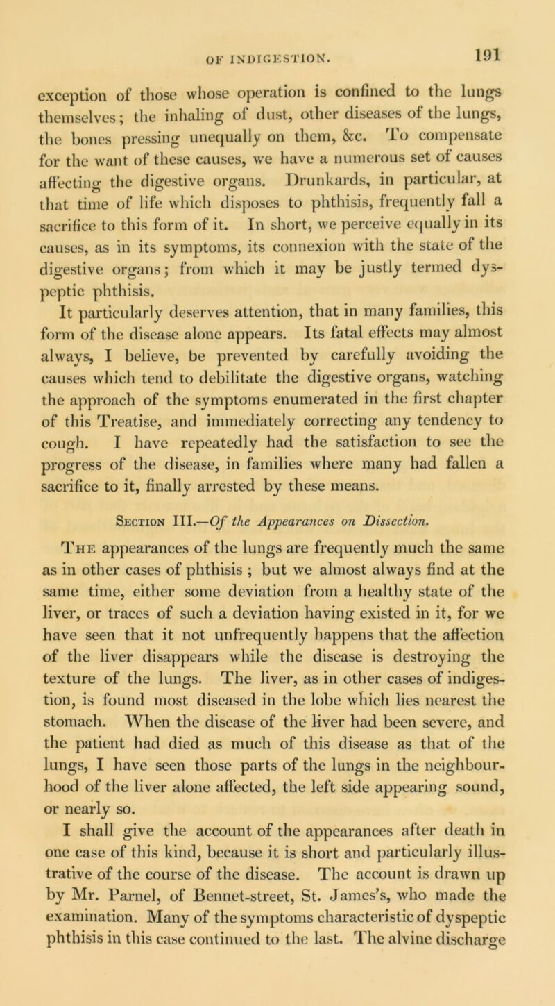 exception of those whose operation is confined to the lungs themselves; tlie inhaling of dust, other diseases of the lungs, the bones pressing unequally on them, &c. To compensate for the want of these causes, we have a numerous set of causes affecting the digestive organs. Drunkards, in particular, at that time of life which disposes to phthisis, frequently fall a sacrifice to this form of it. In short, we perceive equally in its causes, as in its symptoms, its connexion with the state of the digestive organs; from which it may be justly termed dys- peptic phthisis. It particularly deserves attention, that in many families, this form of the disease alone appears. Its fatal effects may almost always, I believe, be prevented by carefully avoiding the causes which tend to debilitate the digestive organs, watching the approach of the symptoms enumerated in the first chapter of this Treatise, and immediately correcting any tendency to cough. I have repeatedly had the satisfaction to see the progress of the disease, in families where many had fallen a sacrifice to it, finally arrested by these means. Section III.—Of the Appearances on Dissection. The appearances of the lungs are frequently much the same as in other cases of phthisis ; but we almost always find at the same time, either some deviation from a healthy state of the liver, or traces of such a deviation having existed in it, for we have seen that it not unfrequently happens that the affection of the liver disappears while the disease is destroying the texture of the lungs. The liver, as in other cases of indiges- tion, is found most diseased in the lobe which lies nearest the stomach. When the disease of the liver had been severe, and the patient had died as much of this disease as that of the lungs, I have seen those parts of the lungs in the neighbour- hood of the liver alone affected, the left side appearing sound, or nearly so. I shall give the account of the appearances after death in one case of this kind, because it is short and particularly illus- trative of the course of the disease. The account is drawn up by Mr. Parnel, of Bennet-street, St. James’s, who made the examination. Many of the symptoms characteristic of dyspeptic phthisis in this case continued to the last. The alvine discharge