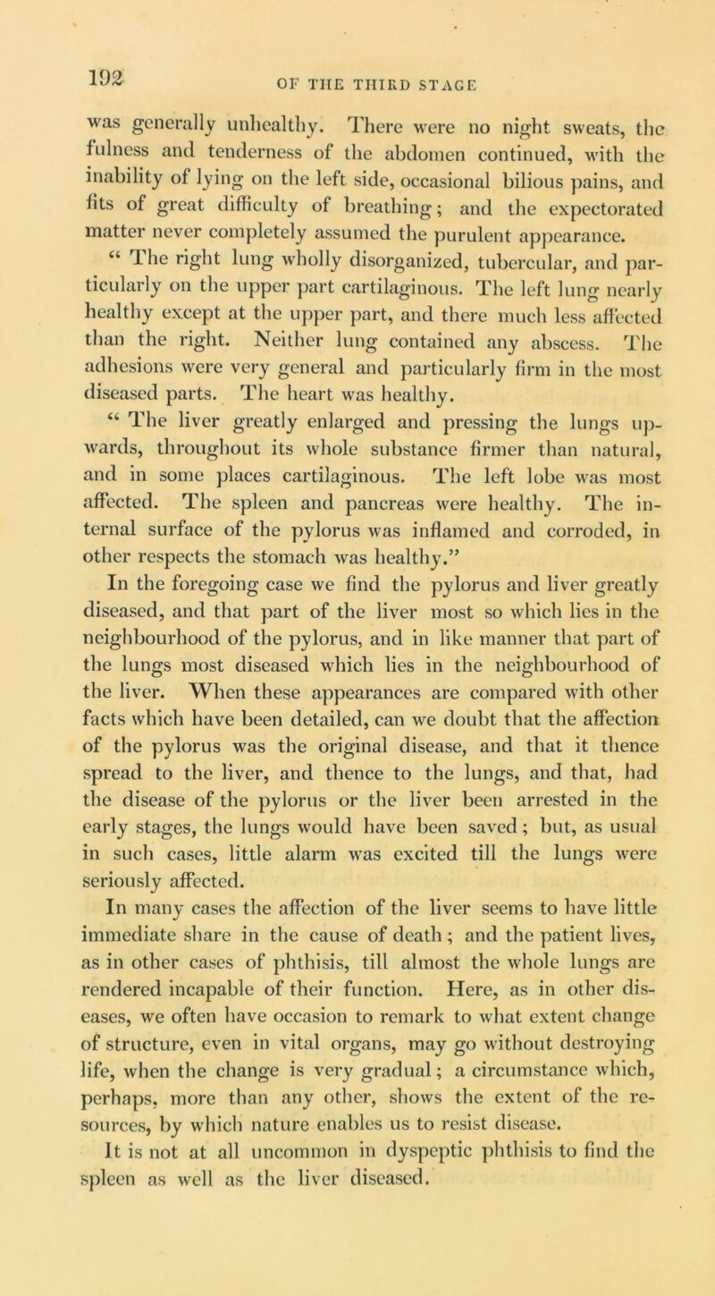 OF THE THIRD STAGE was generally unhealthy. There were no night sweats, the fulness and tenderness of the abdomen continued, M'ith the inability of lying on the left side, occasional bilious pains, and fits of great difficulty of breathing; and the expectorated matter never completely assumed the purulent appearance. “ The right lung wholly disorganized, tubercular, and par- ticularly on the upper part cartilaginous. The left lung nearly healthy except at the upper part, and there much less affected than the right. Neither lung contained any abscess. The adhesions were very general and particularly firm in the most diseased parts. The heart was healthy. “ The liver greatly enlarged and pressing the lungs up- wards, throughout its whole substance firmer than natural, and in some places cartilaginous. The left lobe was most affected. The spleen and pancreas were healthy. The in- ternal surface of the pylorus was inflamed and corroded, in other respects the stomach was healthy.” In the foregoing case we find the pylorus and liver greatly diseased, and that part of the liver most so which lies in the neighbourhood of the pylorus, and in like manner that part of the lungs most diseased which lies in the neighbourhood of the liver. When these appearances are compared with other facts which have been detailed, can we doubt that the affection of the pylorus was the original disease, and that it thence spread to the liver, and thence to the lungs, and that, had the disease of the pylorus or the liver been arrested in the early stages, the lungs would have been saved; but, as usual in such cases, little alarm was excited till the lungs were seriously affected. In many cases the affection of the liver seems to have little immediate share in the cause of death ; and the patient lives, as in other cases of phthisis, till almost the whole lungs are rendered incapable of their function. Here, as in other dis- eases, we often have occasion to remark to what extent change of structure, even in vital organs, may go without destroying life, when the change is very gradual; a circumstance which, perhaps, more than any other, shows the extent of the re- sources, by which nature enables us to resist disease. It is not at all uncommon in dyspeptic phthisis to find the spleen as well as the liver diseased.