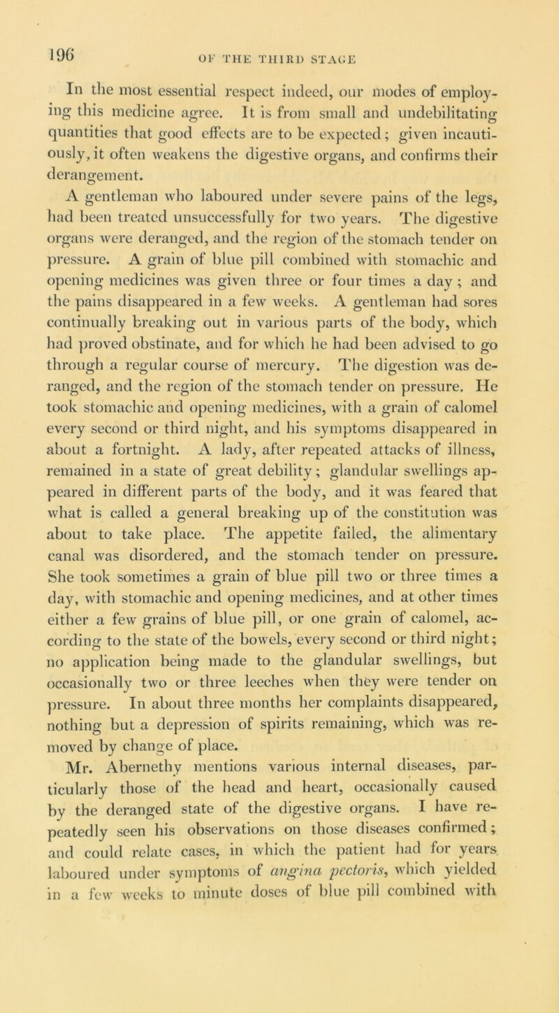 196 In the most essential respect indeed, our modes of employ- ing this medicine agree. It is from small and undebilitating quantities that good effects are to be expected; given incauti- ously, it often weakens the digestive organs, and confirms their derangement. A gentleman who laboured under severe pains of the legs, had been treated unsuccessfully for two years. The digestive organs were deranged, and the region of the stomach tender on pressure. A grain of blue pill combined with stomachic and opening medicines was given three or four times a day ; and the pains disappeared in a few weeks. A gentleman had sores continually breaking out in various parts of the body, which had proved obstinate, and for which he had been advised to go through a regular course of mercury. The digestion was de- ranged, and the region of the stomach tender on pressure. He took stomachic and opening medicines, with a grain of calomel every second or third night, and his symptoms disappeared in about a fortnight. A lady, after repeated attacks of illness, remained in a state of great debility; glandular swellings ap- peared in different parts of the body, and it was feared that what is called a general breaking up of the constitution was about to take place. The appetite failed, the alimentary canal was disordered, and the stomach tender on pressure. She took sometimes a grain of blue pill two or three times a day, with stomachic and opening medicines, and at other times either a few grains of blue pill, or one grain of calomel, ac- cording to the state of the bowels, every second or third night; no application being made to the glandular swellings, but occasionally two or three leeches when they were tender on pressure. In about three months her complaints disappeared, nothing but a depression of spirits remaining, which was re- moved by change of place. Mr. Abernethy mentions various internal diseases, par- ticularly those of the head and heart, occasionally caused by the deranged state of the digestive organs. I have re- peatedly seen his observations on those diseases confirmed; and could relate cases, in which the patient had for years laboured under symptoms of angina pectoris, which yielded in a few weeks to minute doses of blue jiill combined Avith