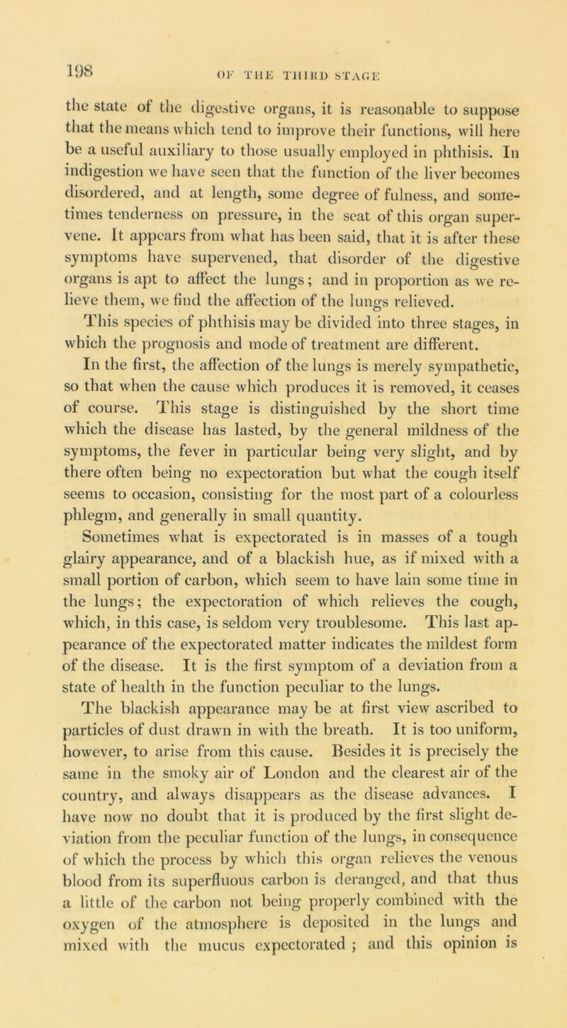 the State ot the digestive organs, it is reasonable to suppose that the means which tend to improve their functions, will here be a useful auxiliary to those usually employed in phthisis. In indigestion we have seen that the function of the liver becomes disordered, and at length, some degree of fulness, and some- times tenderness on pressure, in the scat of this organ super- vene. It appears from what has been said, that it is after these symptoms have supervened, that disorder of the digestive organs is apt to affect the lungs; and in pro])ortion as we re- lieve them, we find the affection of the lungs relieved. This species of phthisis may be divided into three stages, in which the prognosis and mode of treatment are different. In the first, the affection of the lungs is merely sympathetic, so that when the cause which produces it is removed, it ceases of course. This stage is distinguished by the short time which the disease has lasted, by the general mildness of the symptoms, the fever in particular being very slight, and by there often being no expectoration but what the cough itself seems to occasion, consisting for the most part of a colourless phlegm, and generally in small quantity. Sometimes what is expectorated is in masses of a tough glairy appearance, and of a blackish hue, as if mixed with a small portion of carbon, which seem to have lain some time in the lungs; the expectoration of which relieves the cough, which, in this case, is seldom very troublesome. This last ap- pearance of the expectorated matter indicates the mildest form of the disease. It is the first symptom of a deviation from a state of health in the function peculiar to the lungs. The blackish appearance may be at first view ascribed to particles of dust drawn in with the breath. It is too uniform, however, to arise from this cause. Besides it is precisely the same in the smoky air of London and the clearest air of the country, and always disappears as the disease advances. I have now no doubt that it is produced by the first slight de- viation from the peculiar function of the lungs, in consequence of which the process by which this organ relieves the venous blood from its superfluous carbon is deranged, and that thus a little of the carbon not being properly combined with the oxygen of the atmos])here is deposited in the lungs and mixed with the mucus expectorated ; and this opinion is