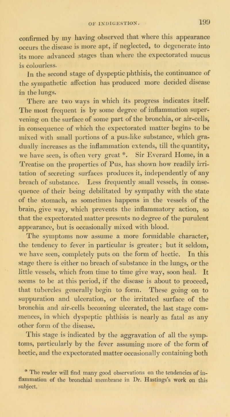 lyy confirmed by my having observed that where this appearance occurs the disease is more apt, if neglected, to degenerate into its more advanced stages than where the expectorated mucus is colourless. In the second stage of dyspeptic phthisis, the continuance of tlie sympathetic affection has produced more decided disease in the lungs. There are two ways in which its progress indicates itself. The most frequent is by some degree of inflammation super- vening on the surface of some part of the bronchia, or air-cells, in consequence of which the expectorated matter begins to be mixed with small portions of a pus-like substance, which gra- dually increases as the inflammation extends, till the quantity, we have seen, is often very great *. Sir Everard Home, in a Treatise on the properties of Pus, has shown how readily irri- tation of secreting surfaces produces it, independently of any breach of substance. Less frequently small vessels, in conse- quence of their being debilitated by sympathy with the state of the stomach, as sometimes happens in the vessels of the brain, give way, which prevents the inflammatory action, so that the expectorated matter presents no degree of the purulent appearance, but is occasionally mixed with blood. The symptoms now assume a more formidable character, the tendency to fever in particular is greater; but it seldom, we have seen, completely puts on the form of hectic. In this stage there is either no breach of substance in the lungs, or the little vessels, which from time to time give way, soon heal. It seems to be at this period, if the disease is about to proceed, that tubercles generally begin to form. These going on to suppuration and ulceration, or the irritated surface of the bronchia and air-cells becoming ulcerated, the last stage com- mences, in which dyspeptic phthisis is nearly as fatal as any other form of the disease. This stage is indicated by the aggravation of all the s^mip- toms, particularly by the fever assuming more of the form of hectic, and the expectorated matter occasionally containing both * The reader will find many good observations on the tendencies of in- flammation of the bronchial membrane in Dr. Hastings’s work on this subject.