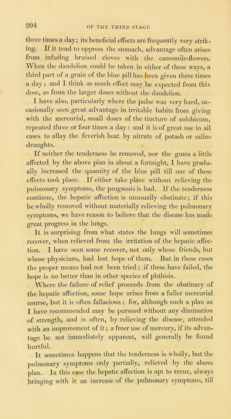 201. three times a day; its beneficial effects are frequently very strik- ing. If it tend to oppress the stomach, advantage often arises from infusing bruised cloves with the camomile-flowers. When the dandelion could be taken in either of these ways, a third part of a grain of the blue pill has been given three times a day; and I think as much effect may be expected from this dose, as from the larger doses without the dandelion. I have also, particularly where the pulse was very hard, oc- casionally seen great advantage in irritable habits from giving with the mercurial, small doses of the tincture of colchicum, repeated three or four times a day : and it is of great use in all cases to allay the feverish heat by nitrate of potash or saline drauo'hts. o If neither the tenderness be removed, nor the gums a little affected by the above plan in about a fortnight, I have gradu- ally increased the quantity of the blue pill till one of these effects took place. If either take place without relieving the pulmonary symptoms, the prognosis is bad. If the tenderness continue, the hepatic affection is unusually obstinate; if this be wholly removed without materially relieving the pulmonary symptoms, we have reason to believe that the disease has made great progress in the lungs. It is surprising from what states the lungs will sometimes recover, when relieved from the irritation of the hepatic affec- tion. I have seen some recover, not only whose friends, but wdiose physicians, had lost hope of them. But in these cases the proper means had not been tried ; if these have failed, the hope is no better than in other species of phthisis. . Where the failure of relief proceeds from the obstinacy of the hepatic affection, some hope arises from a fuller mercurial course, but it is often fallacious ; for, although such a plan as I have recommended may be pursued without any diminution of strength, and is often, by relieving the disease, attended with an improvement of it; a freer use of mercury, if its advan- tao-e be not immediately apparent, will generally be found hurtful. It sometimes happens that the tenderness is wholly, but the pulmonary symptoms only partially, relieved by the above plan. In this case the hepatic affection is apt to recur, always bringing with it an increase of the pulmonary symptoms, till