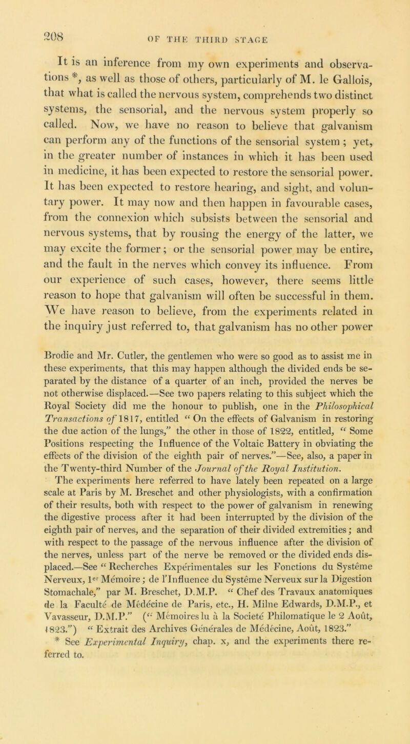 It IS an inference from my own experiments and observa- tions as well as those of others, particularly of M. le Gallois, that what is called the nervous system, comprehends two distinct systems, the sensorial, and the nervous system properly so called. Now, we have no reason to believe that galvanism can perform any of the functions of the sensorial system ; yet, in the greater number of instances in which it has been used in medicine, it has been expected to restore the sensorial power. It has been expected to restore hearing, and sight, and volun- tary power. It may now and then happen in favourable cases, from the connexion which subsists between the sensorial and nervous systems, that by rousing the energy of the latter, we may excite the former; or the sensorial power may be entire, and the fault in the nerves which convey its influence. From our experience of such cases, however, there seems little reason to hope that galvanism will often be successful in them. We have reason to believe, from the experiments related in the inquiry just referred to, that galvanism has no other power Broclie and Mr. Cutler, the gentlemen who were so good as to assist me in these experiments, that this may happen although the divided ends be se- parated by the distance of a quarter of an inch, provided the nerves be not otherwise displaced.—See two papers relating to this subject which the Royal Society did me the honour to publish, one in the Philosophical Transactions q/'1817, entitled “ On the effects of Galvanism in restoring the due action of the lungs,” the other in those of 1822, entitled, “ Some Positions respecting the Influence of the Voltaic Battery in obviating the effects of the division of the eighth pair of nerves.”—See, also, a paper in the Twenty-third Number of the Journal of the Royal Institution. The experiments here referred to have lately been repeated on a large scale at Paris by M. Breschet and other physiologists, with a confirmation of their results, both with respect to the power of galvanism in renewing the digestive process after it had been interrupted by the division of the eighth pair of nerves, and the separation of their divided extremities; and with respect to the passage of the nervous influence after the division of the nerves, unless part of the nerve be removed or the divided ends dis- placed.—See “ Recherches Experimentales sur les Fonctions du Systeme Nerveux, I Memoire; de f Influence du Systeme Nerveux sur la Digestion Stomachale,” par M. Breschet, D.M.P. “ Chef des Travaux anatomiques de la Faculte de Mcdecine de Paris, etc., H. Milne Edwards, D.M.P., et Vavasseur, D.M.P.” (^- Memoireslu a la Societe Philomatique le 2 Aout, <823.”) “ Extrait des Archives Generales de Medccine, Aout, 1823.” * See Experimental Inquiry, chap, x, and the experiments there re- ferred to.