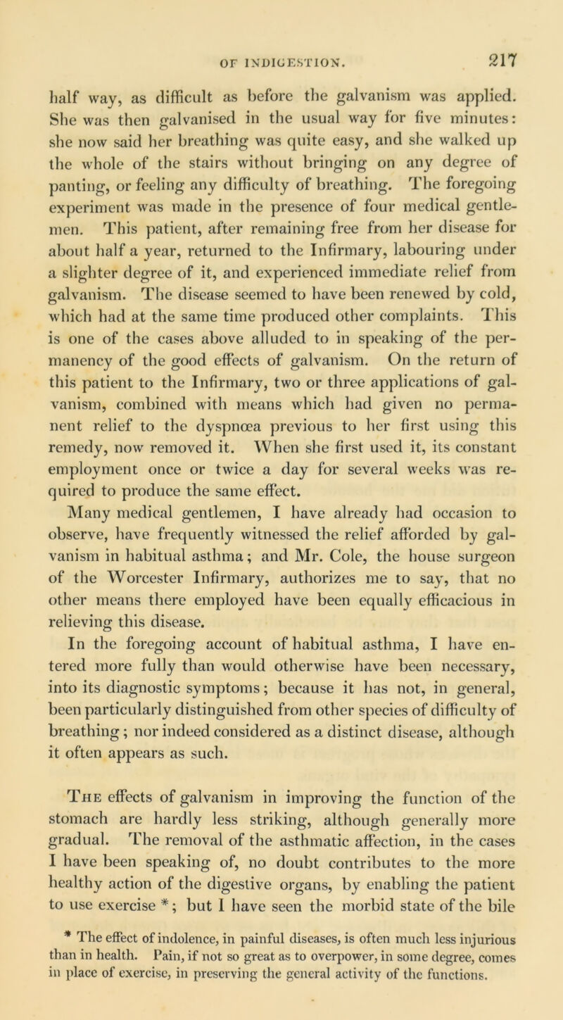 half way, as difficult as before the galvanism was applied. She was then galvanised in the usual way for five minutes: she now said her breathing was quite easy, and she walked up the whole of the stairs without bringing on any degree of panting, or feeling any difficulty of breathing. The foregoing experiment was made in the presence of four medical gentle- men. This patient, after remaining free from her disease for about half a year, returned to the Infirmary, labouring under a slighter degree of it, and experienced immediate relief from galvanism. The disease seemed to have been renewed by cold, which had at the same time produced other complaints. This is one of the cases above alluded to in speaking of the per- manency of the good effects of galvanism. On the return of this patient to the Infirmary, two or three applications of gal- vanism, combined with means which had given no perma- nent relief to the dyspnoea previous to her first using this remedy, now removed it. When she first used it, its constant employment once or twice a day for several weeks was re- quired to produce the same effect. Many medical gentlemen, I have already had occasion to observe, have frequently witnessed the relief afforded by gal- vanism in habitual asthma; and Mr. Cole, the house surgeon of the Worcester Infirmary, authorizes me to say, that no other means there employed have been equally efficacious in relieving this disease. In the foregoing account of habitual asthma, I have en- tered more fully than would otherwise have been necessary, into its diagnostic symptoms; because it has not, in general, been particularly distinguished from other species of difficulty of breathing; nor indeed considered as a distinct disease, although it often appears as such. The effects of galvanism in improving the function of the stomach are hardly less striking, although generally more gradual. ^Fhe removal of the asthmatic affection, in the cases I have been speaking of, no doubt contributes to the more healthy action of the digestive organs, by enabling the patient to use exercise *; but 1 have seen the morbid state of the bile * The effect of indolence, in painful diseases, is often much less injurious than in health. Pain, if not so great as to overpower, in some degree, comes in place of exercise, in preserving the general activity of the functions.