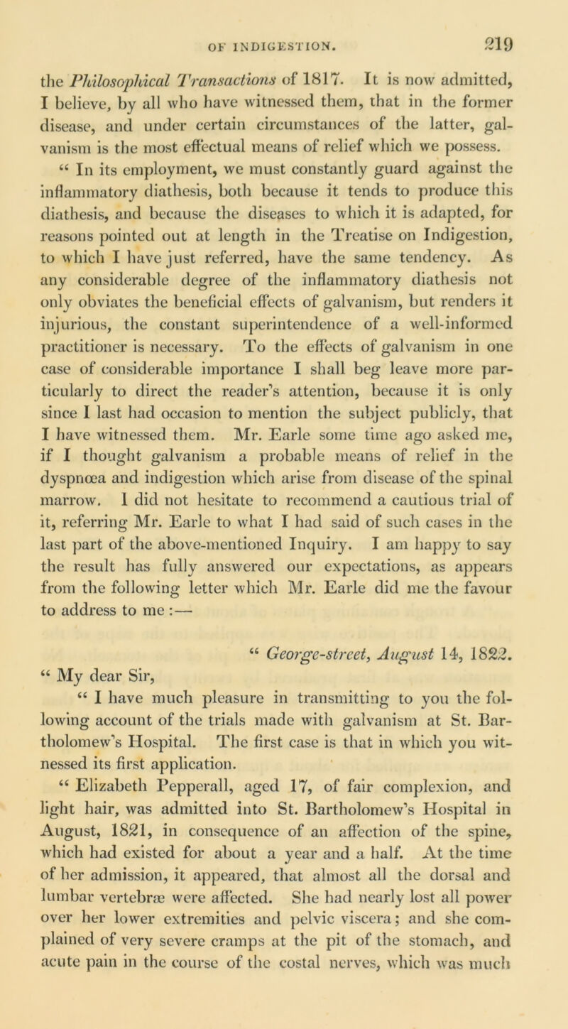 the Pldlosopliical Transactions of 1817. It is now admitted, I believe, by all who have witnessed them, that in the former disease, and under certain circumstances of the latter, gal- vanism is the most effectual means of relief which we possess. “ In its employment, we must constantly guard against the inflammatory diathesis, both because it tends to produce this diathesis, and because the diseases to which it is adapted, for reasons pointed out at length in the Treatise on Indigestion, to which I have just referred, have the same tendency. As any considerable degree of the inflammatory diathesis not only obviates the beneficial effects of galvanism, but renders it injurious, the constant superintendence of a well-informed practitioner is necessary. To the effects of galvanism in one case of considerable importance I shall beg leave more par- ticularly to direct the reader’s attention, because it is only since I last had occasion to mention the subject publicly, that I have witnessed them. Mr. Earle some time ago asked me, if I thought galvanism a probable means of relief in the dyspnoea and indigestion which arise from disease of the spinal marrow. 1 did not hesitate to recommend a cautious trial of it, referring Mr. Earle to what I had said of such cases in the last part of the above-mentioned Inquiry. I am happy to say the result has fully answered our expectations, as appears from the following letter which Mr. Earle did me the favour to address to me :— “ George-street^ August 14, 1822. “ My dear Sir, “ I have much pleasure in transmitting to you the fol- lowing account of the trials made with galvanism at St. Bar- tholomew’s Hospital. The first case is that in which you wit- nessed its first application. “ Elizabeth Pepperall, aged 17, of fair complexion, and light hair, was admitted into St. Bartholomew’s Hospital in August, 1821, in consequence of an affection of the spine, which had existed for about a year and a half. At the time of her admission, it appeared, that almost all the dorsal and lumbar vertebrae were affected. She had nearly lost all power over her lower extremities and pelvic viscera; and she com- plained of very severe cramps at the pit of the stomach, and acute pain in the course of the costal nerves, which was much