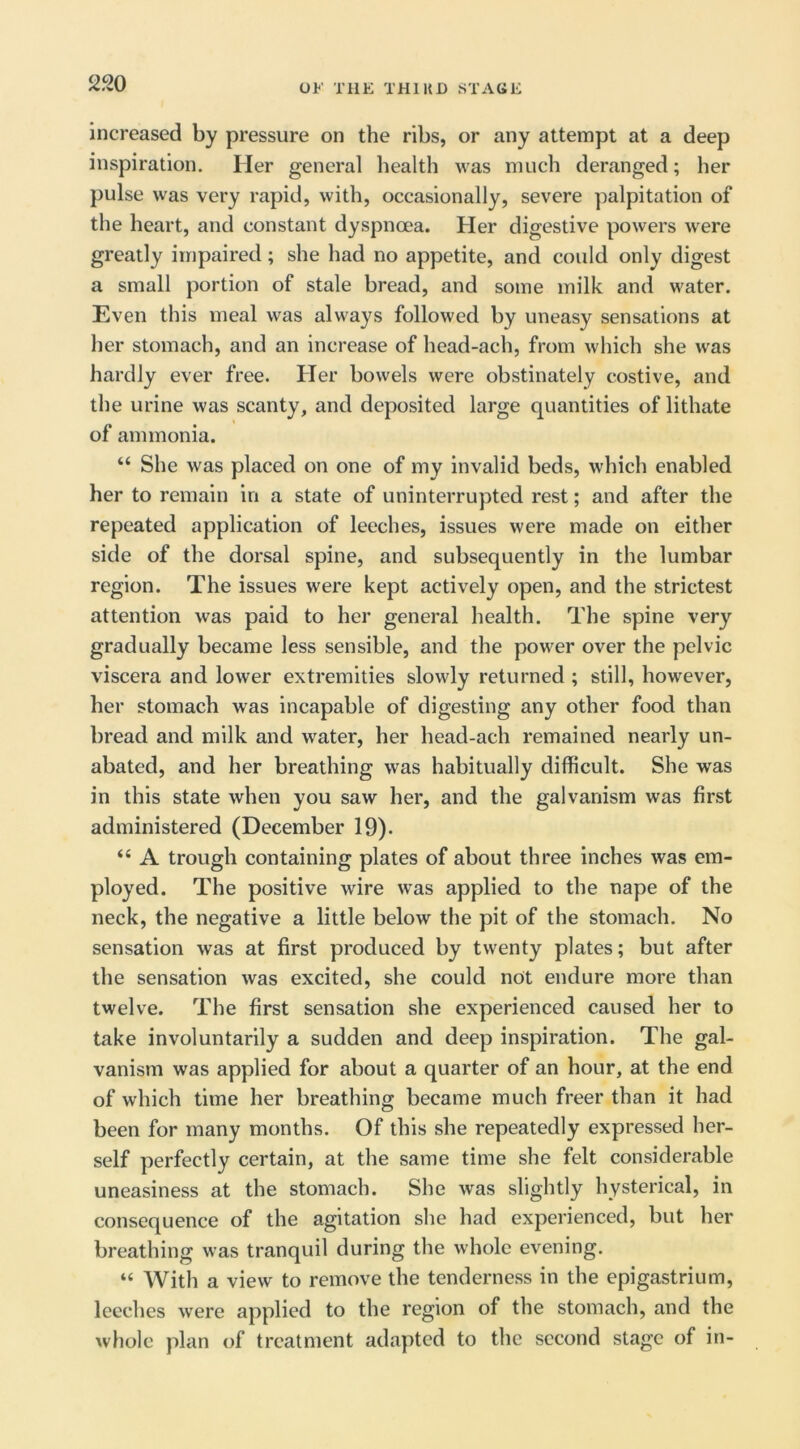 2J20 increased by pressure on the ribs, or any attempt at a deep inspiration. Her general health was much deranged; her pulse was very rapid, with, occasionally, severe palpitation of the heart, and constant dyspnoea. Her digestive powers were greatly impaired; she had no appetite, and could only digest a small portion of stale bread, and some milk and water. Even this meal was always followed by uneasy sensations at her stomach, and an increase of head-ach, from which she was hardly ever free. Her bowels were obstinately costive, and the urine was scanty, and deposited large quantities of lithate of ammonia. “ She was placed on one of my invalid beds, which enabled her to remain in a state of uninterrupted rest; and after the repeated application of leeches, issues were made on either side of the dorsal spine, and subsequently in the lumbar region. The issues were kept actively open, and the strictest attention was paid to her general health. The spine very gradually became less sensible, and the power over the pelvic viscera and lower extremities slowly returned ; still, however, her stomach was incapable of digesting any other food than bread and milk and water, her head-ach remained nearly un- abated, and her breathing was habitually difficult. She was in this state when you saw her, and the galvanism was first administered (December 19). “ A trough containing plates of about three inches was em- ployed. The positive wire was applied to the nape of the neck, the negative a little below the pit of the stomach. No sensation was at first produced by twenty plates; but after the sensation was excited, she could not endure more than twelve. The first sensation she experienced caused her to take involuntarily a sudden and deep inspiration. The gal- vanism was applied for about a quarter of an hour, at the end of which time her breathing became much freer than it had been for many months. Of this she repeatedly expressed her- self perfectly certain, at the same time she felt considerable uneasiness at the stomach. She was slightly hysterical, in consequence of the agitation she had experienced, but her breathing was tranquil during the whole evening. “ With a view to remove the tenderness in the epigastrium, leeches were applied to the region of the stomach, and the whole plan of treatment adapted to the second stage of in-