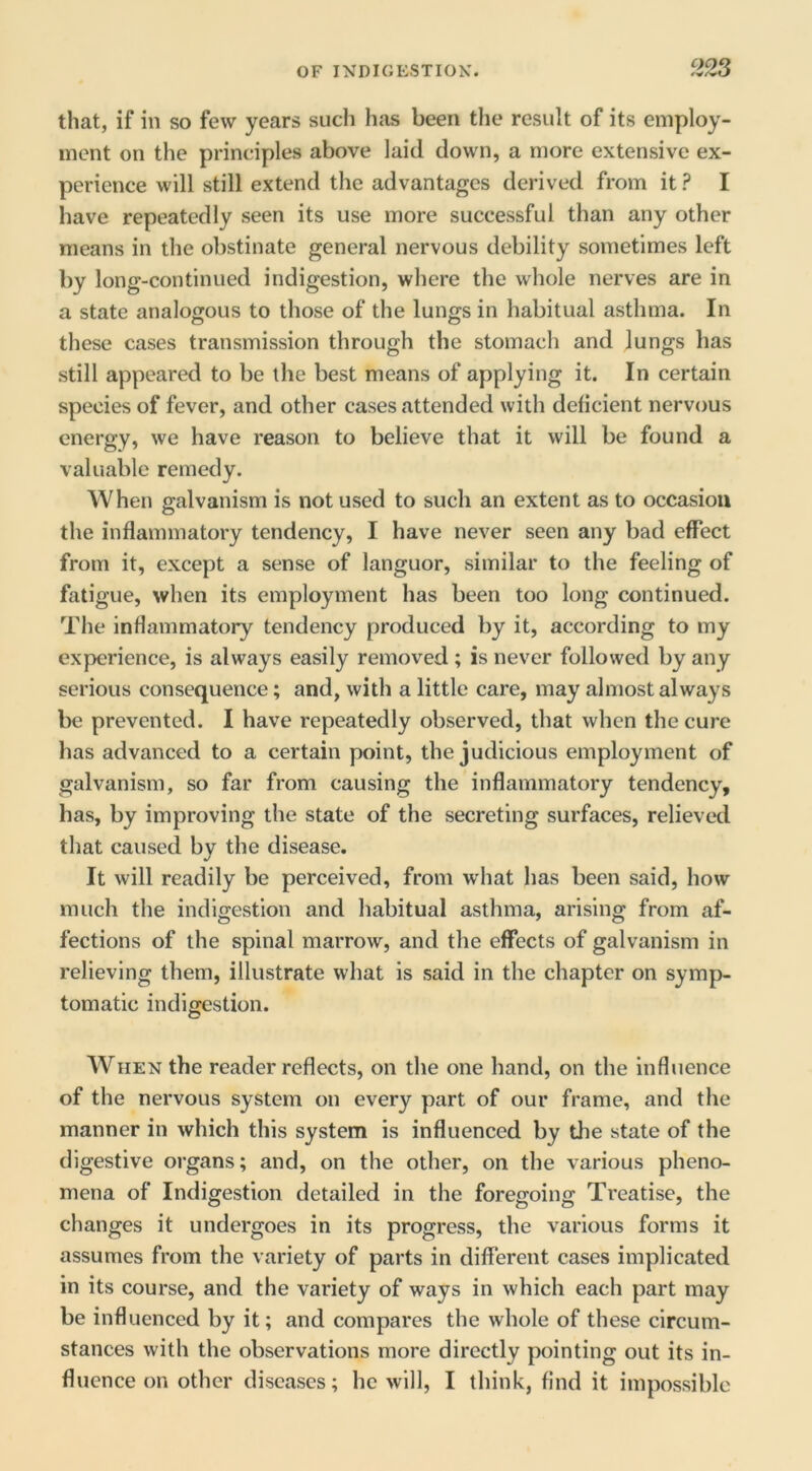 that, if in so few years such has been the result of its employ- ment on the principles above laid down, a more extensive ex- perience will still extend the advantages derived from it ? I have repeatedly seen its use more successful than any other means in the obstinate general nervous debility sometimes left by long-continued indigestion, where the whole nerves are in a state analogous to those of the lungs in habitual asthma. In these cases transmission through the stomach and lungs has still appeared to be the best means of applying it. In certain species of fever, and other cases attended with deficient nervous energy, we have reason to believe that it will be found a valuable remedy. When galvanism is not used to such an extent as to occasion the inflammatory tendency, I have never seen any bad effect from it, except a sense of languor, similar to the feeling of fatigue, when its employment has been too long continued. The inflammatory tendency produced by it, according to my experience, is always easily removed ; is never followed by any serious consequence; and, with a little care, may almost always be prevented. I have repeatedly observed, that when the cure has advanced to a certain point, the judicious employment of galvanism, so far from causing the inflammatory tendency, has, by improving the state of the secreting surfaces, relieved that caused by the disease. It will readily be perceived, from what has been said, how much the indigestion and habitual asthma, arising from af- fections of the spinal marrow, and the effects of galvanism in relieving them, illustrate what is said in the chapter on symp- tomatic indigestion. When the reader reflects, on the one hand, on the influence of the nervous system on every part of our frame, and the manner in which this system is influenced by the state of the digestive organs; and, on the other, on the various pheno- mena of Indigestion detailed in the foregoing Treatise, the changes it undergoes in its progress, the various forms it assumes from the variety of parts in different cases implicated in its course, and the variety of ways in which each part may be influenced by it; and compares the whole of these circum- stances with the observations more directly pointing out its in- fluence on other diseases; he will, I think, find it impossible