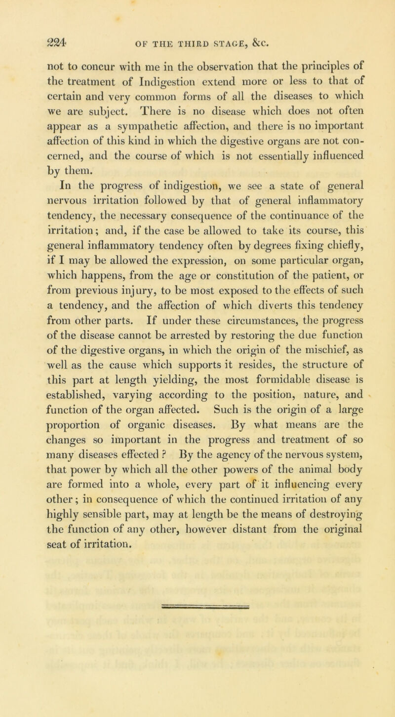 not to concur with me in the observation that the principles of the treatment of Indigestion extend more or less to that of certain and very common forms of all the diseases to which we are subject. There is no disease which does not often appear as a sympathetic affection, and there is no important affection of this kind in which the digestive organs are not con- cerned, and the course of which is not essentially influenced by them. In the progress of indigestion, we see a state of general nervous irritation followed by that of general inflammatory tendency, the necessary consequence of the continuance of the irritation; and, if the case be allowed to take its course, this general inflammatory tendency often by degrees fixing chiefly, if I may be allowed the expression, on some particular organ, which happens, from the age or constitution of the patient, or from previous injury, to be most exposed to the effects of such a tendency, and the affection of which diverts this tendency from other parts. If under these circumstances, the progress of the disease cannot be arrested by restoring the due function of the digestive organs, in which the origin of the mischief, as well as the cause which supports it resides, the structure of this part at length yielding, the most formidable disease is established, varying according to the position, nature, and function of the organ affected. Such is the origin of a large proportion of organic diseases. By what means are the changes so important in the progress and treatment of so many diseases effected ? By the agency of the nervous system, that power by which all the other powers of the animal body are formed into a whole, every part of it influencing every other; in consequence of which the continued irritation of any highly sensible part, may at length be the means of destroying the function of any other, however distant from the original seat of irritation.