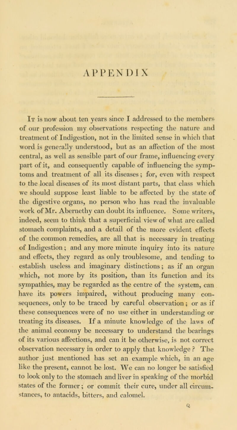 Ain^EN 1)1 X It is now about ten years since I addressed to the members of our profession my observations respecting the nature and treatment of Indigestion, not in the limited sense in whicli that word is generally understood, but as an affection of the most central, as well as sensible part of our frame, influencing every part of it, and consequently capable of influencing the symp- toms and treatment of all its diseases; for, even with respect to the local diseases of its most distant parts, that class which we should suppose least liable to be affected by the state of the digestive organs, no person who has read the invaluable work of Mr. Abernethy can doubt its influence. Some writers, indeed, seem to think that a superficial view of what are called stomach complaints, and a detail of the more evident effects of the common remedies, are all that is necessary in treating of Indigestion; and any more minute inquiry into its nature and effects, they regard as only troublesome, and tending to establish useless and imaginary distinctions; as if an organ which, not more by its position, than its function and its sympathies, may be regarded as the centre of the system, can have its powers impaired, without producing many con- sequences, only to be traced by careful observation; or as if these consequences w'ere of no use either in understanding or treating its diseases. If a minute knowledge of the laws of the animal economy be necessary to understand the bearings of its various affections, and can it be otherwise, is not correct observation necessary in order to apply that knowledge ? The author just mentioned has set an example which, in an age like the present, cannot be lost. We can no longer be satisfied to look only to the stomach and liver in speaking of the morbid states of the former; or commit their cure, under all circum- stances, to antacids, bitters, and calomel. Q