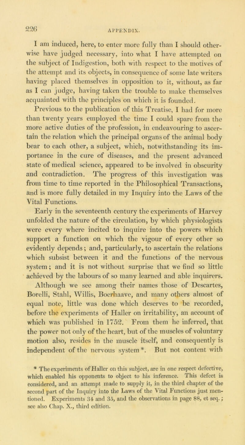 Ari'l'lNDlX. I am induced, here, to enter more fully than I should other- wise have judged necessary, into what I have attempted on the subject of Indigestion, both with respect to the motives of the attempt and its objects, in consequence of some late writers having placed themselves in opposition to it, without, as far as I can judge, having taken the trouble to make themselves acquainted with the principles on which it is founded. Previous to the publication of this Treatise, I had for more than twenty years employed the time I could spare from the more active duties of the profession, in endeavouring to ascer- tain the relation which the principal organs of the animal body bear to each other, a subject, which, notwithstanding its im- portance in the cure of diseases, and the present advanced state of medical science, appeared to be involved in obscurity and contradiction. The progress of this investigation was from time to time reported in the Philosophical Transactions, and is more fully detailed in my Inquiry into the Laws of the Vital Functions. Early in the seventeenth century the experiments of Harvey unfolded the nature of the circulation, by which physiologists were every where incited to inquire into the powers which support a function on which the vigour of every other so evidently depends; and, particularly, to ascertain the relations which subsist between it and the functions of the nervous system; and it is not without surprise that we find so little ’ achieved by the labours of so many learned and able inquirers. Although we see among their names those of Descartes, Borelli, Stahl, Willis, Boerhaave, and many others almost of equal note, little was done which deserves to be recorded, before the experiments of Haller on irritability, an account of which was published in 1752. From them he inferred, that the power not only of the heart, but of the muscles of voluntary motion also, resides in the muscle itself, and consequently is independent of the nervous system But not content with * The experiments of Haller on this subject, are in one respect defective, which enabled his opponents to object to his inference. This defect is considered, and an attempt made to supply it, in the third chapter of the second part of the Inquiry into the Laws of the Vital Functions just men- tioned, Experiments 31 and 35, and the observations in page 88, et seq.; see also Chap. X., third edition.