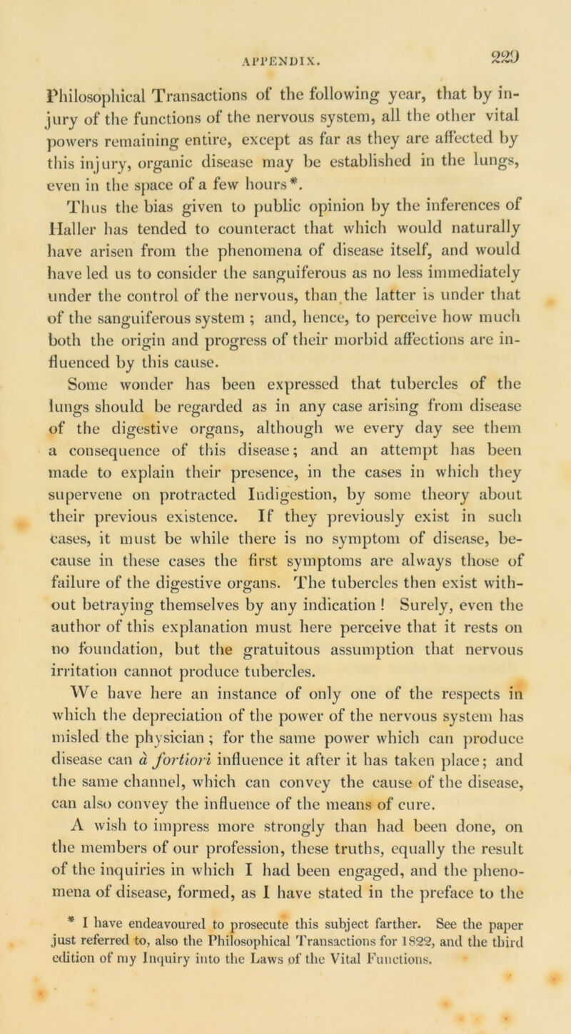 I'liilosopliical Transactions of the following year, that by in- jury of the functions of the nervous system, all the other vital powers remaining entire, except as far as they are affected by this injury, organic disease may be established in the lungs, even in the space of a few hours Thus the bias given to public opinion by the inferences of Haller has tended to counteract that which would naturally have arisen from the phenomena of disease itself, and would have led us to consider the sanguiferous as no less immediately under the control of the nervous, than the latter is under that of the sanguiferous system ; and, hence, to perceive how much both the origin and progress of their morbid affections are in- fluenced by this cause. Some wonder has been expressed that tubercles of the lungs should be regarded as in any case arising from disease of the digestive organs, although we every day see them a consequence of this disease; and an attempt has been made to explain their presence, in the cases in which they supervene on protracted Indigestion, by some theory about their previous existence. If they previously exist in such cases, it must be while there is no symptom of disease, be- cause in these cases the first symptoms are always those of failure of the digestive organs. The tubercles then exist with- out betraying themselves by any indication ! Surely, even the author of this explanation must here perceive that it rests on no foundation, but the gratuitous assumption that nervous irritation cannot produce tubercles. We have here an instance of only one of the respects in which the depreciation of the power of the nervous system has misled the physician ; for the same power which can produce disease can d fortiori influence it after it has taken place; and the same channel, which can convey the cause of the disease, can also convey the influence of the means of cure. A wish to impress more strongly than had been done, on the members of our profession, these truths, equally the result of the inquiries in which I had been engaged, and the pheno- mena of disease, formed, as 1 have stated in the preface to the * I have endeavoured to prosecute this subject farther. See the paper just referred to, also the Philosophical IVansactions for 1822, and the third edition of niy Inquiry into the Laws of the Vital Functions.