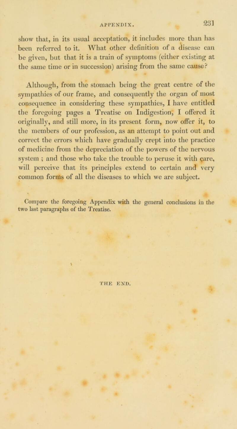 m show that, in its usual acceptation, it includes more than lias been referred to it. What other definition of a disease can be given, but that it is a train of symptoms (either existing at the same time or in succession) arising from the same cause Although, from the stomach being the great centre of the sympathies of our frame, and consequently the organ of most consequence in considering these sympathies, I have entitled the foregoing pages a Treatise on Indigestion, I offered it originally, and still more, in its present form, now offer it, to the members of our profession, as an attempt to point out and correct the errors which have gradually crept into the practice of medicine from the depreciation of the powers of the nervous system ; and those who take the trouble to peruse it with Qare, will perceive that its principles extend to certain and very common forms of all the diseases to which we are subject. Compare the foregoing Appendix with the general conclusions in the two last paragraphs of the Treatise. THE END.