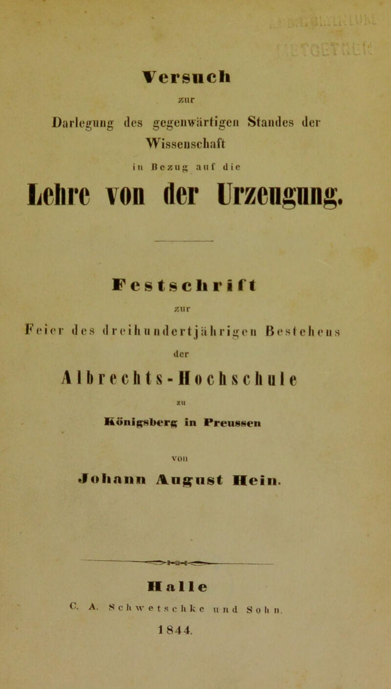 Versuch zur Darlegung des gegenwärtigen Standes der Wissenschaft in Bezug auf die liClirc von der Urzengnng. Fcstscliriff zur Feier des d reili n ndertjä li rigeii Bestehens der A11) r e c li t s - H t) c h s c h u I e zu Höni^berf; in PreusNen von •foliniin Anglist Hein. Halle C. A. S c Ii w c t s c li k e und So li n 1 844.