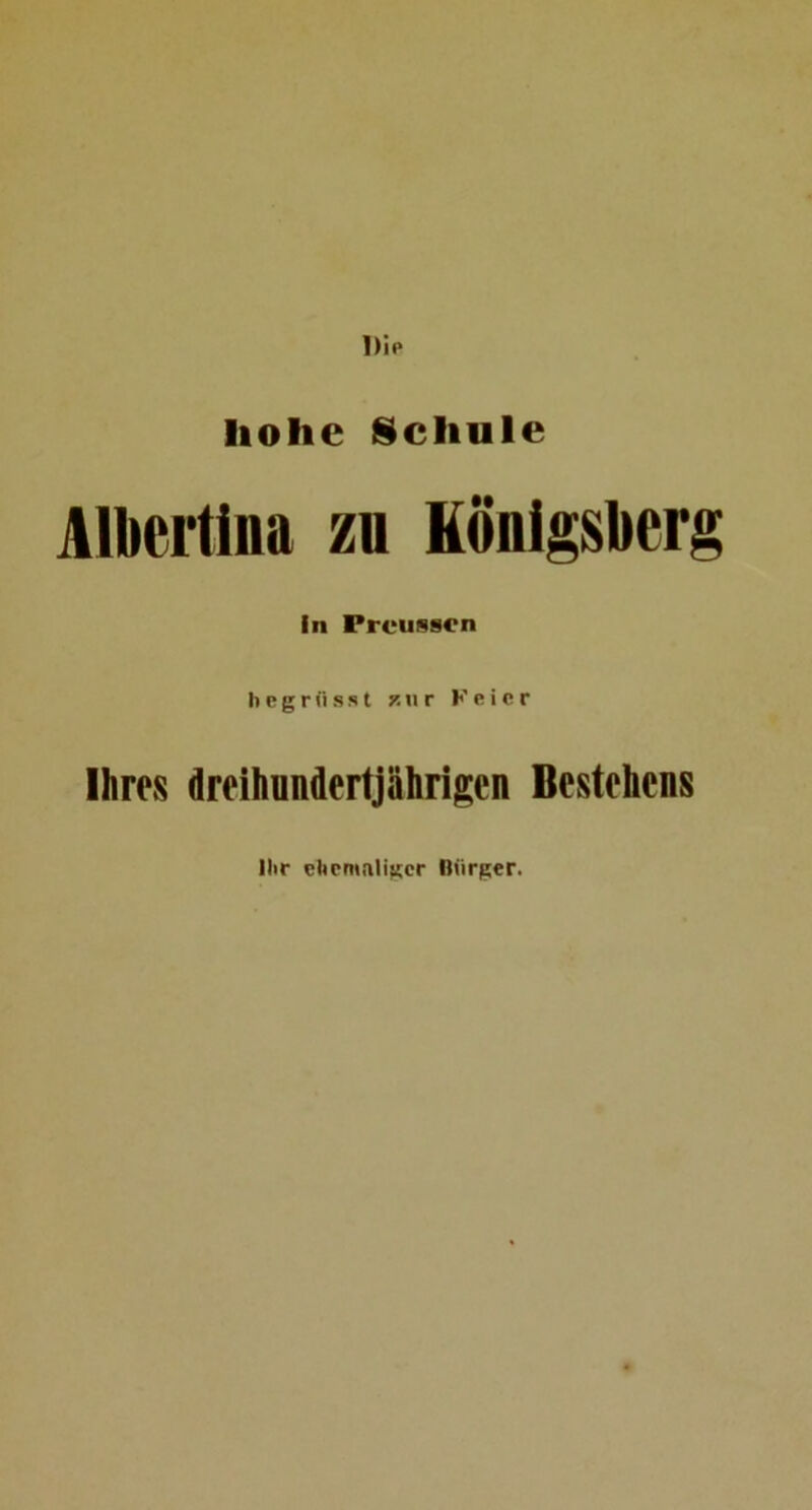 Dip hohe iScliule Albertina zu Königsberg in Prousscn h e g r ii s s t p.« r K e i c r Ihres dreihundertjährigen Bestehens llir ehemaliger Bürger.