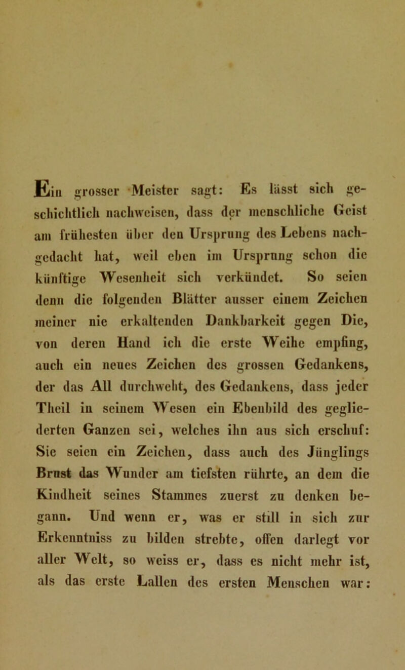 Ela grosser -Meister sac;t: Es lässt sich j»e- schiclitlich nacliweisen, dass der menschliche Geist am frühesten über den Ursprung des Lebens nach- gedacht hat, weil eben im Ursprung schon die künftige Wesenheit sich verkündet. So seien denn die folgenden Blätter ausser einem Zeichen meiner nie erkaltenden Dankbarkeit gegen Die, von deren Hand ich die erste Weihe empfing, auch ein neues Zeichen des grossen Gedankens, der das All durchwebt, des Gedankens, dass jeder Theil in seinem Wesen ein Ebenbild des geglie- derten Ganzen sei, welches ihn aus sich erschuf: Sic seien ein Zeichen, dass auch des Jünglings Brnst das Wunder am tiefsten rührte, an dem die Kindheit seines Stammes zuerst zu denken be- gann. Und wenn er, was er still in sich zur Erkenntuiss zu bilden strebte, offen darlegt vor aller Welt, so weiss er, dass es nicht mehr ist, als das erste Lallen des ersten Menschen war: