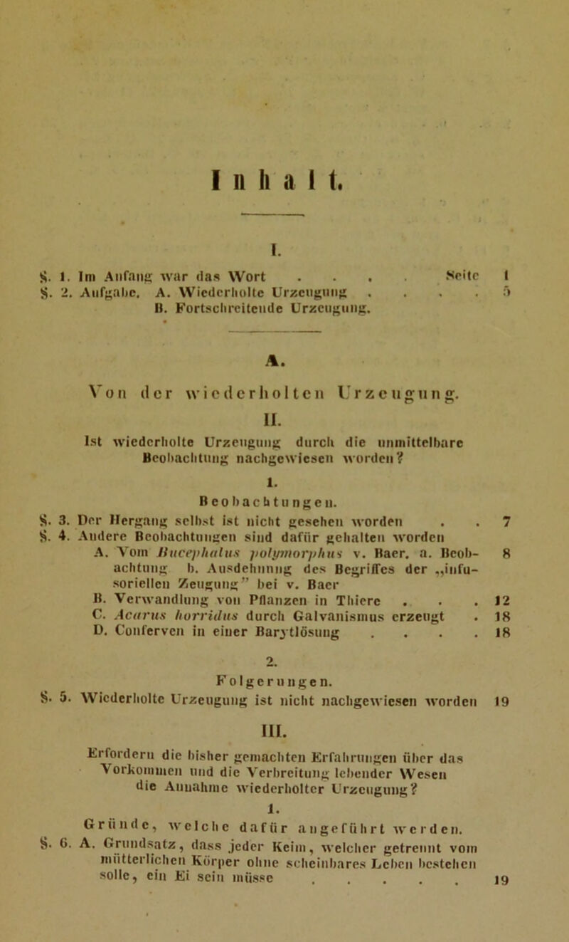I. S. 1. Ini Allfans war das Wort .... Solle I S. 2. Aiifsalic. A. Wiederholte Urzciigiins . . . .5 n. Fortsclirciteiide UrKcngtiiig. A. V 0II der wiederholten Urzeugung. II. I.st wiederholte Urzeiigiiiig durch die iinmittelhare Beoliachtiiiig nachgcwieseii worden? 1. B c 01) a c b t II n g e II. S. 3. Der Hergang selh.<t ist nicht gesehen worden . . 7 S. 4. Andere Bcohachtungen sind dafür gehalten worden A. Vom Uuceplutliis iioJymorphtvs v. Baer. a. Beoh- 8 achtiing I). Ausdehiinng des BegriiTcs der .,infu- sorielleii Zeugung” bei v. Baer B. Verwandlung von Pflanzen in Thiere . . .12 C. Acitrus horridtts durch Galvanismus erzeugt . 18 D. Conferven in einer Bar^ tlösung . . . .18 Folgerungen. S 5. Wiederholte Urzeugung ist nicht nacligewiesen worden 19 III. Erfordern die bisher gemachten Erfahrungen über das Vorkomiiien und die Verbreitung lebender Wesen die Annalinie wiederholter Urzeugung? i. Gründe, welche dafür angeführt werden. S- 6. A. Grundsatz, dass jeder Keim, welcher getrennt vom mntterlichen Körper ohne scheinbares Leben bestehen solle, ein Ei sein müsse 19