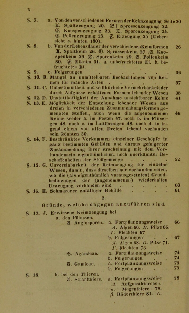 S. 7. a. Von den vcrKclnedenen Können der Kcim/.euKiing !ücite:{0 Ä. äiiaUxeii^iiiiK 20. S.l SiiroKseiizengiiiiK 22. 6. KiiospeiiÄeugniig 23. Sporcnzeuguii« 24. G. Pollcn/.eiigniig 25. g. Eizeuguiig 25 CUeber- sicht e. Iiiiiten 180). S. 8. b. VonderLehcnsduuerderverNcliiedenenKeiinrormcn 26 Ä. iSpaltkeiiii 26. ffi. Mprosseiikeim 27 .ß. Kiio- Rpenkciin 29. ®. iSporeiikeini 29. G. Pollenkeiiu 30. g. Eikeiiii 31. a. imbel'i'iiclitetes Ki. b. I>e- fruclitete.s Et. S. 9. c. Kolgeriiiigen . , . .  . . .36 S. 10. B. Mangel an iininittelbaren Beoliaclitnngcn vop Kei- men für manclie Arten 37 S. II. C. Unbe.ctimnitlieit und willkrirliche Vcrinelirbarkeitder durcli Antgüsse crbalteneii Können lebender Wesen 38 S. 12. 1). Unstattbat'tigkeit der Annalime nnsichtlturer Keime 41 S. 13. E. Mügtivlikeit der Entstellung lebender Wesen aus dreien in ver.«cbiedenen /iiisaniinenhangsformen ge- mengten EStolTen, aucli wenn die angenommenen 46 Keime weder a. iin Kesten 47. noch b. im Klüssi- gen 48. noch c. im Lnl'tförmigeii 48. noeb d. in ir- gend einem von allen Dreien lebend vorhanden sein könnten 50. S. 14. F. Beschränktes Vorkommen einzelner Geschöpfe in ganz bestimmten Gebilden und daraus gefolgerter Kusaramenhang ihrer Erscheinung mit dem Vor- handensein eigenthiimlicher, noch unerkannter Be- schaffenheiten der iStolfgemcnge .... 52 S. 15. G. Unvereinliarkcit der Keimzeugung für einzelne Wesen, damit, dass dieselben nur vorhanden seien, wo die (als cigenthümlich vorausge.'ietzten) Griiiid- bedingungen der (angenoiiimeneiO wiederholten Urzeugung vorhanden sind 60 S. 16. U. Schraarozer ztifälligcr Gebilde .... 61 2. Gründe, welche dagegen anzu führen sind. S 17. J. Erwiesene Kcimzeuguiig bei a. den Pflanzen. 2f. Angiosporen. a. Fortpflanzungsweise 66 A. Algen66. li. Pilze66. 7’. Flechten 67 b. Kdlgcrungen . . 67 A. Algen 68. /!. Pilze 71. 7’s Klee Illen 73 58. Agamicae. a. Kortpllanzungsweise 74 b. Kolgeruiigen . . 74 6. Gamicae. a. Kortpllanzungsweise 75 b. Folgerungen . . 75 lg. Ii. bei den Thiercn. ’7(. .sirahllhlcre. a. Kortpflaiiznngswel.«c 78 A. Aufgussthicrchcii. n. .Magenthiere 78. ß, Rädcrthiere 81. 7.'.