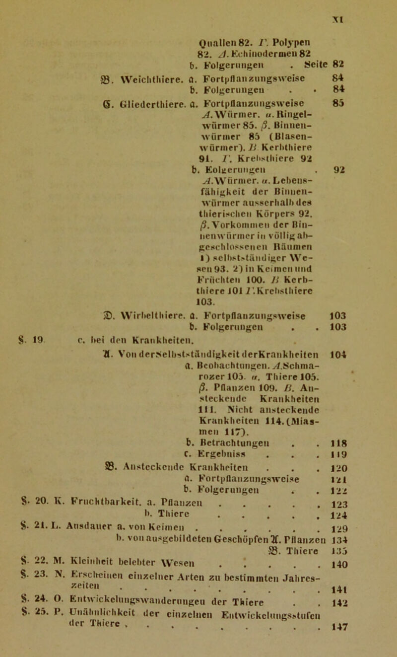 Quallen 82. V. Polypen 82. //. Kchino(lernieii82 b. Folgerungen . Meite 82 ffl. Weiclitliicre. fl. Fortpnanzimgswei.se 84 b. Folgerungen . • 84 6. Gliedcrthiere. a. Forlpflanzungswcise 85 y'/.Würmer. u.Riugel- wririner85. ß. Binnen- würmer 85 (Blasen- würmer'). 7^ KerliHiiere 91. r. Kreü.xtliicre 92 b. Eolaeruiigen . 92 yl.Würmer.«. Lebens- fähigkeit der Biuueii- wfirmer ausserhalb des lliieri.xcbeii Körpers 92. /3. Vorkommeu der Bin- nenwürmer in völlig al>- gescblo.sseueii nütimen 1) selbst.'tändiger We- sen 93. 2) in Keimen und Früebteii 100. IS Kerb- tbiere JOl i'.Krebstbiere 103. SD. W'irbeltbiere. 0. Fortpflaiizuiigsweise 103 b. Folgerungen . . 103 S- 19 r. bei den Krankbeiteii. 71. Von der-sielbststäudigkeit derKrankbeiten 104 a. Beobachtungen. yf.Mchma- rozer 105. «. ThierelOS. ß. Pflanzen 109. IS. An- steckende Krankheiten 111. Nicht ansteckende Krankheiten 114. CMias- incn 117). b. Betrachtungen . .118 C. Krgebniss . . .119 23. Ansteckende Krankheiten . . . 120 fl. Fortpflanznngswei.se 121 b. Folgerungen . .122 S- 20. K. Fruchtbarkeit, a. Pflanzen 123 b. Thicre 124 S. 21. L. Ausdauer a, von Keimen 129 b. von au.sgcbildeten Geschöpfen 2f. Pflanzen 134 ffl. Thierc 135 S- 22. M. Kleinheit belebter W'esen . ! . . . i40 §. 23. N. fcrscifeinen einzelner Arten zu bestimmten Jabres- . . 141 S. 24. O. Entwickeinngswandernngeu der Thiere . . 142 8. 25. P. Unähnlichkeit der einzelnen Entwickeinng.sstnfen der Thiere .... 147