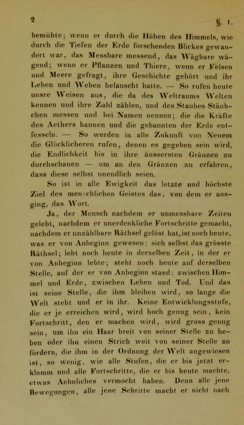 i. benuilUc; wenn er durch die Hohen des Himmels, wie durch die Tiefen der Erde forsclieriden Blickes sewan- dert war, das Messbare messend, das Wägbare wä- gend; wenn er Pflanzen und 'fhiere, wenn er Felsen und Äleere gefragt, ihre Geschichte gehört und ihr Leben und Weben belauscht hatte. — So rufen heule unsre Weisen aus, die da des Weltraums Welten kennen und ihre Zahl zählen, und des Staubes Stäub- chen messen und bei Namen nennen; die die Kräfte des Aethers bannen und die gebannten der Erde ent- fesseln. — So werden in alle Zukunft von Neuem die Glücklicheren rufen, denen es gegeben sein wird, die Endlichkeit bis in ihre äussersten Gränzen zu durchschauen — um an den Gränzen zu erfahren, dass diese .selbst unendlich seien. So ist in alle Ewigkeit das letzte und höch.ste Ziel des men-chlichen Geistes das, von dem er aus- ging, das Wort. Ja, der Mcn.sch nachdem er unmessbare Zeilen gelebt, nachdem er unerdenkliche Fortschritte gemacht, nachdem er unzählbare Räthsel gelöst hat,ist noch heute, was er von Anbeginn gewesen; sich selbst das grösste Räthsel; lebt noch heute in derselben Zeit, in der er von Anbeginn lebte; steht noch heule auf derselben Stelle, auf der er von Anbeginn stand: zwischen Him- mel und Erde, zwischen Leben und Tod. Und das ist seine Stelle, die ihm bleiben wird, so lange die Welt steht und er in ihr. Keine Entwicklungsstufe, die er je erreichen wird, wird hoch genug sein, kein Fortschritt, den er machen wird, wird gross genug sein, um ihn ein Haar breit von seiner Stelle zu he- ben oder ihn einen Strich weit von seiner Stelle zu fördern, die ihm in der Ordnung der Welt angewiesen ist, so wenig, wie alle Stufen, die er bis jetzt er- klomm und alle Fortschritte, die er bis heute machte, etwas Aehnliches vermocht haben. Denn alle jene Bewegungen, alle jene Schritte macht er nicht nach