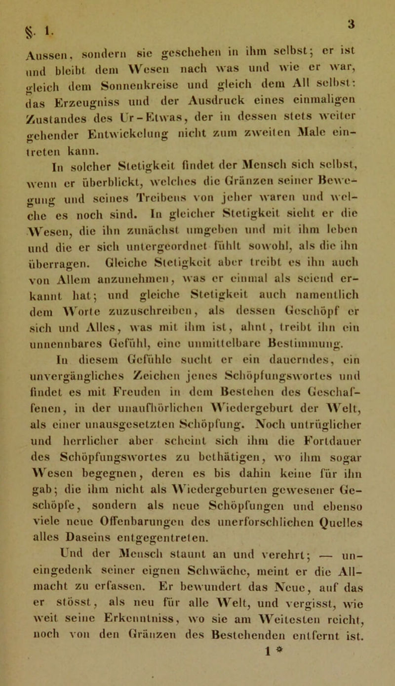 l. Aussen, sondern sie geschehen in ihm selbst; er ist und bleibt dem Wesen nacli was und wie er war, .rleich dem Sonnenkreise und gleich dem All selbst; das Erzeugniss und der Ausdruck eines einmaligen Zustandes des Ur-Etwas, der in dessen stets weiter «sehender Entwickelung nicht zum zweiten 3Iale ein- treten kann. In solcher Stetigkeit findet der Mensch sich selbst, wenn er überblickt, welches die Gränzen seiner Bewe- gung und seines Treibens von jeher waren und wel- che cs noch sind. In gleicher Stetigkeit sieht er die Wesen, die ihn zunächst umgeben und mit ihm leben und die er sich untergeordnet fühlt sowohl, als die ihn überrajrcn. Gleiche Stetigkeit aber treibt es ihn auch von Allem anzunehmen, was er einmal als seiend er- kannt hat; und gleiche Stetigkeit auch namentlich dem Worte zuzuschrciben, als dessen Geschöpf er sich und Alles, was mit ihm ist, ahnt, treibt ihn ein unnennbares Gefühl, eine unmittelbare Bestimmung. In diesem Gefühle sucht er ein dauerndes, ein unvergängliches Zeichen jenes Schöpfungswortes und findet es mit Freuden in dem Bestehen des Geschaf- fenen, in der unaufhörlichen Wiedergeburt der Welt, als einer unausgesetzten Schöpfung. Noch untrüglicher und herrlicher aber scheint sich ihm die Fortdauer des Schöpfungswortes zu bethätigen, wo ihm sogar W esen begegnen, deren es bis dahin keine für ihn gab; die ihm nicht als Wiedergeburten gewesener Ge- schöpfe, sondern als neue Schöpfungen und ebenso viele neue Offenbarungen des unerforschlichen Quelles alles Daseins entgegentreten. Und der 3Iensch staunt an und verehrt; — un- eingedenk seiner eignen Schwäche, meint er die All- macht zu erfassen. Er bewundert das Neue, auf das er stösst, als neu für alle Welt, und vergisst, wie weit seine Erkenntniss, wo sie am Weitesten reicht, noch von den Gränzen des Bestehenden entfernt ist. 1 »